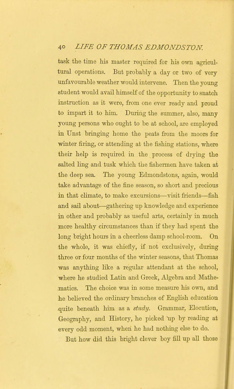 task the time his master required for his own agricul- tural operations. But probably a day or two of very unfavourable weather would intervene. Then the young student would avail himself of the opportunity to snatch instruction as it were, from one ever ready and proud to impart it to him. During the summer, also, many young persons who ought to be at school, are employed in Unst bringing home the peats from the moors for winter firing, or attending at the fishing stations, where their help is required in the process of drying the salted ling and tusk which the fishermen have taken at the deep sea. The young Edmondstons, again, would take advantage of the fine season, so short and precious in that climate, to make excursions—visit friends—fish and sail about—gathering up knowledge and experience in other and probably as useful arts, certainly in much more healthy circumstances than if they had spent the long bright hours in a cheerless damp school-room. On the whole, it was chiefly, if not exclusively, during three or four months of the winter seasons, that Thomas was anything like a regular attendant at the school, where he studied Latin and Greek, Algebra and Mathe- matics. The choice was in some measure his own, and he believed the ordinary branches of English education quite beneath him as a study. Grammar, Elocution, Geography, and History, he picked up by reading at every odd moment, when he had nothing else to do. But how did this bright clever boy fill up all those