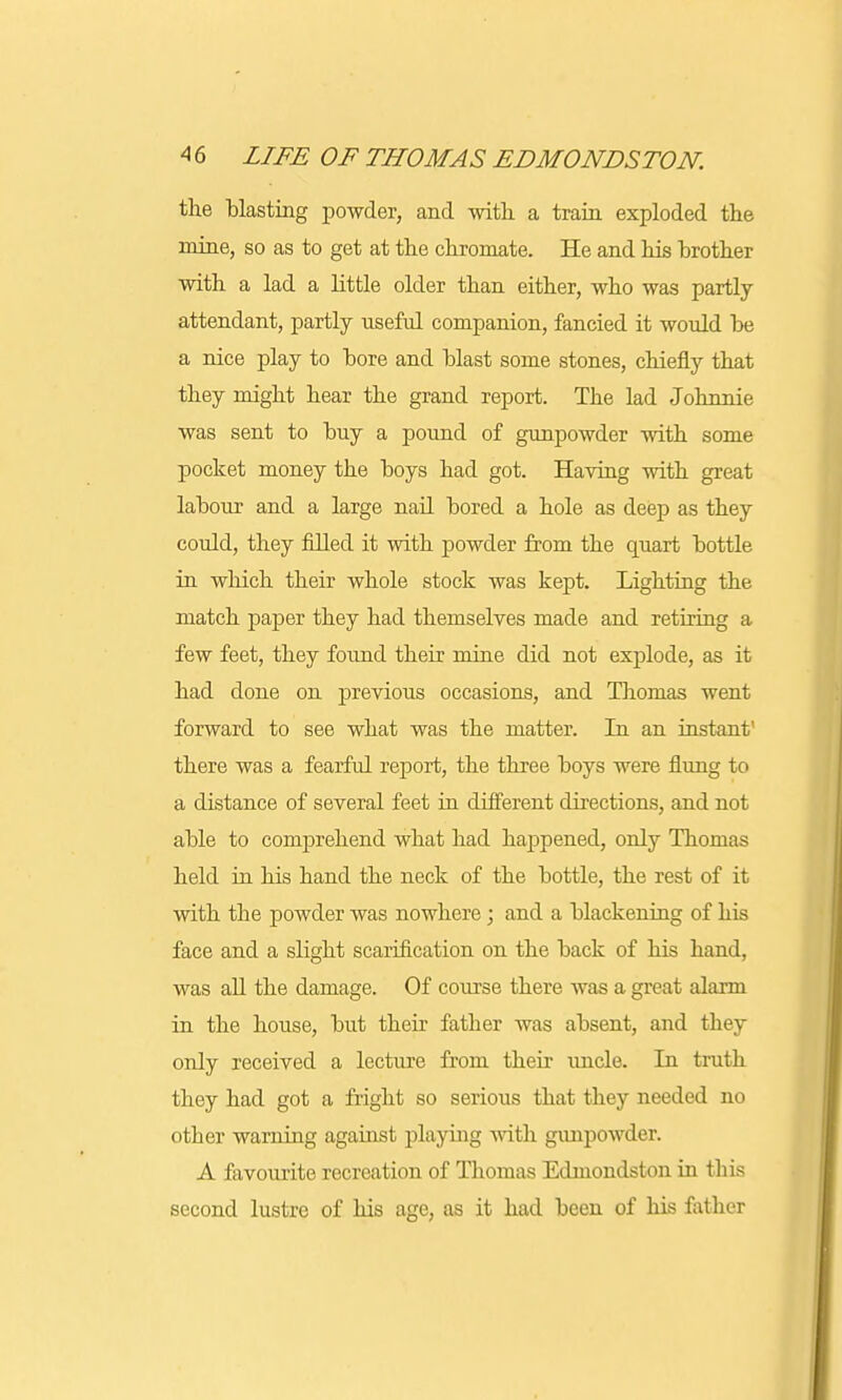 the blasting powder, and with, a train exploded the mine, so as to get at the chromate. He and his brother with a lad a little older than either, who was partly- attendant, partly useful companion, fancied it would be a nice play to bore and blast some stones, chiefly that they might hear the grand report. The lad Johnnie was sent to buy a pound of gunpowder with some pocket money the boys had got. Having with great labour and a large nail bored a hole as deep as they could, they filled it with powder from the quart bottle in which their whole stock was kept. Lighting the match paper they had themselves made and retiring a few feet, they found their mine did not explode, as it had done on previous occasions, and Thomas went forward to see what was the matter. In an instant' there was a fearful report, the three boys were flung to a distance of several feet in different directions, and not able to comprehend what had happened, only Thomas held in his hand the neck of the bottle, the rest of it with the powder was nowhere; and a blackening of his face and a slight scarification on the back of his hand, was all the damage. Of course there was a great alarm in the house, but their father was absent, and they only received a lecture from their uncle. In truth they had got a fright so serious that they needed no other warning against playing with gunpowder. A favourite recreation of Thomas Edmoudston in this second lustre of his age, as it had been of his father
