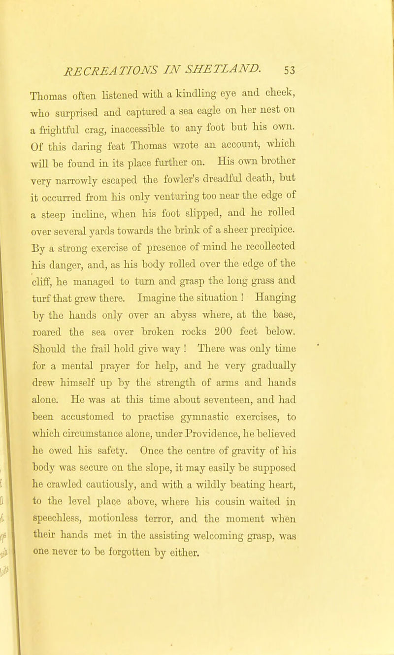 Thomas often listened with a kindling eye and cheek, who surprised and captured a sea eagle on her nest on a frightful crag, inaccessible to any foot but his own. Of this daring feat Thomas wrote an account, which will be found in its place further on. His own brother very narrowly escaped the fowler's dreadful death, but it occurred from his only venturing too near the edge of a steep incline, when his foot slipped, and he rolled over several yards towards the brink of a sheer precipice. By a strong exercise of presence of mind he recollected his danger, and, as his body rolled over the edge of the cliff, he managed to turn and grasp the long grass and turf that grew there. Imagine the situation ! Hanging by the hands only over an abyss where, at the base, roared the sea over broken rocks 200 feet below. Shoidd the frail hold give way ! There was only time for a mental prayer for help, and he very gradually drew himself up by the strength of arms and hands alone. He was at this time about seventeen, and had been accustomed to practise gymnastic exercises, to which circumstance alone, under Providence, he believed he owed his safety. Once the centre of gravity of his body was secure on the slope, it may easdy be supposed he crawled cautiously, and with a wildly beating heart, to the level place above, where his cousin waited in speecldess, motionless terror, and the moment when their hands met in the assisting welcoming grasp, was one never to be forgotten by either.
