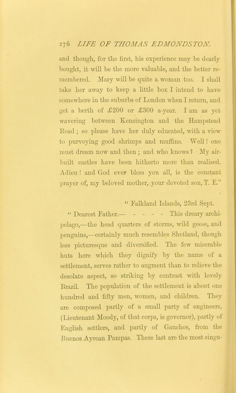 and though, for the first, his experience may he dearly bought, it will he the more valuable, and the better re- membered. Mary will be quite a woman too. I shall take her away to keep a little box I intend to have somewhere in the suburbs of London when I return, and get a berth of £200 or £300 a-year. I am as yet wavering between Kensington and the Hampstead Eoad; so please have her duly educated, with a view to purveying good shrimps and muffins. Well! one must dream now and then; and who knows 1 My air- built castles have been hitherto more than realised. Adieu ! and God ever bless you all, is the constant prayer of, my beloved mother, your devoted son, T. E.  Falkland Islands, 23rd Sept.  Dearest Father.— ... - This dreary archi- pelago,—the head quarters of storms, wild geese, and penguins,—certainly much resembles Shetland, though less picturesque and diversified. The few miserable huts here which they dignify by the name of a settlement, serves rather to augment than to relieve the desolate aspect, so striking by contrast with lovely Brazil. The population of the settlement is about one hundred and fifty men, women, and children. They are composed partly of a small party of engineers, (Lieutenant Moody, of that corps, is governor), partly of English settlers, and partly of Gauchos, from the Buenos Ayrean Pampas. These last are the most singu-
