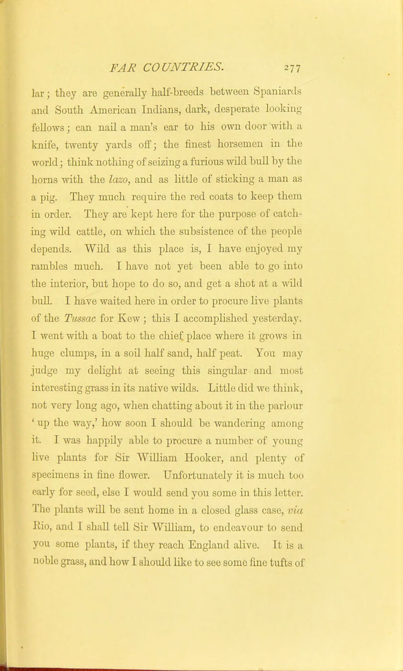 lar; they are generally half-breeds between Spaniards and South American Indians, dark, desperate looking fellows; can nail a man's ear to his own door with a knife, twenty yards off; the finest horsemen in the world; think nothing of seizing a furious wild bull by the horns with the lazo, and as little of sticking a man as a pig. They much require the red coats to keep them in order. They are kept here for the purpose of catch- ing wdd cattle, on which the subsistence of the people depends. Wild as this place is, I have enjoyed my rambles much. I have not yet been able to go into the interior, but hope to do so, and get a shot at a wild bull. I have waited here in order to procure live plants of the Tussac for Kew ; this I accomplished yesterday. I went with a boat to the chief place where it grows in huge clumps, in a sod half sand, half peat. You may judge my delight at seeing this singular and most interesting grass in its native wilds. Little did we think, not very long ago, when chatting about it in the parlour ' up the way,' how soon I should be wandering among it. I was happdy able to procure a number of young live plants for Sir William Hooker, and plenty of specimens in fine flower. Unfortunately it is much too early for seed, else I would send you some in this letter. The plants will be sent home in a closed glass case, via Rio, and I shall tell Sir William, to endeavour to send you some plants, if they reach England alive. It is a noble grass, and how I should like to see some fine tufts of