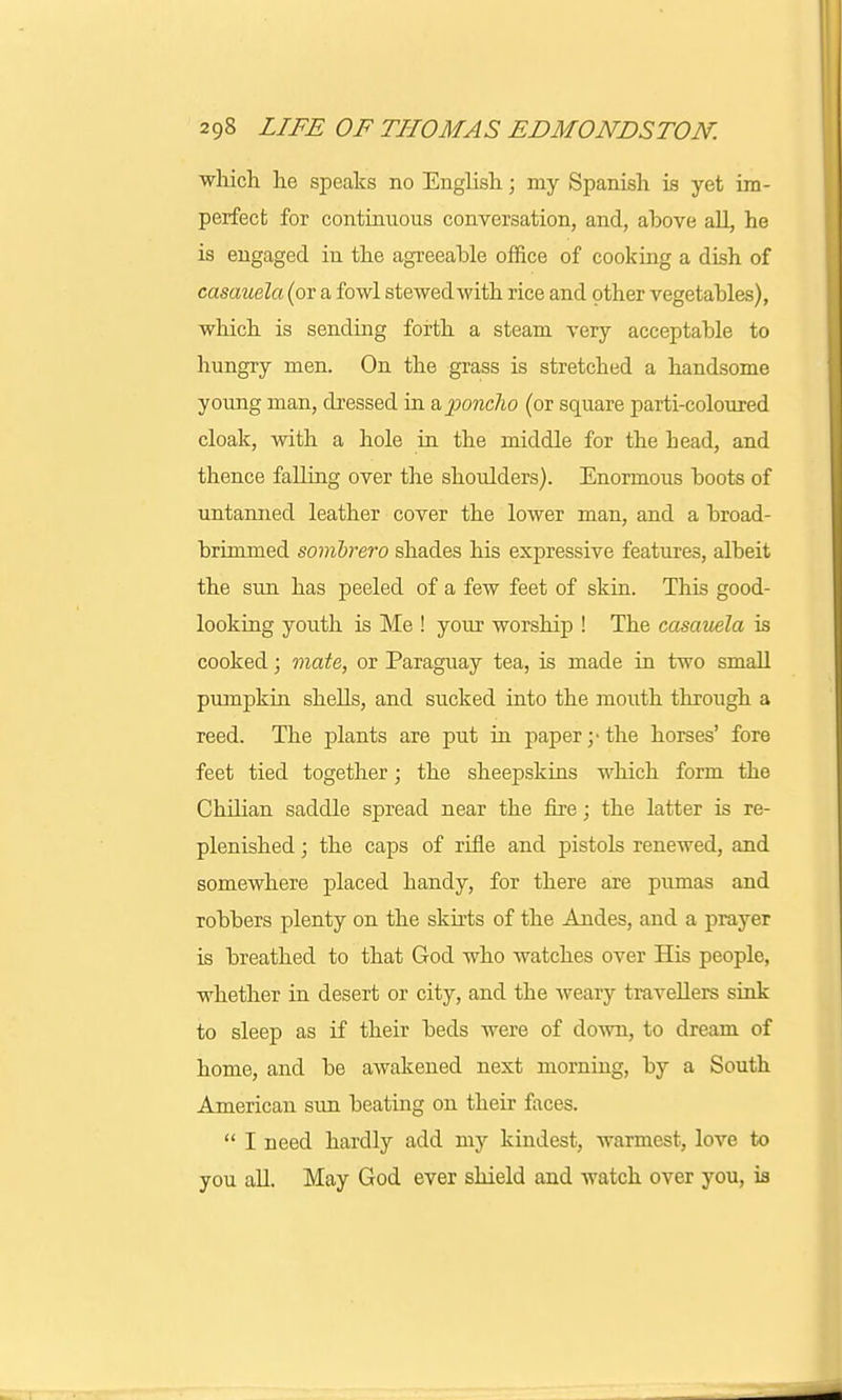 which he speaks no English; my Spanish is yet im- perfect for continuous conversation, and, above all, he is engaged in the agreeable office of cooking a dish of casauela (or a fowl stewed with rice and other vegetables), which is sending forth a steam very acceptable to hungry men. On the grass is stretched a handsome young man, dressed in & poncho (or square parti-coloured cloak, with a hole in the middle for the head, and thence falling over the shoulders). Enormous boots of untanned leather cover the lower man, and a broad- brimmed sombrero shades his expressive features, albeit the sun has peeled of a few feet of skin. This good- looking youth is Me ! your worship ! The casauela is cooked; mate, or Paraguay tea, is made in two small pumpkin shells, and sucked into the mouth through a reed. The plants are put in paper;-the horses' fore feet tied together; the sheepskins which form the ChUian saddle spread near the fire; the latter is re- plenished ; the caps of rifle and pistols renewed, and somewhere placed handy, for there are pumas and robbers plenty on the skirts of the Andes, and a prayer is breathed to that God who watches over His people, whether in desert or city, and the weary travellers sink to sleep as if their beds were of down, to dream of home, and be awakened next morning, by a South American sun beating on their faces.  I need hardly add my kindest, warmest, love to you all. May God ever shield and watch over you, is