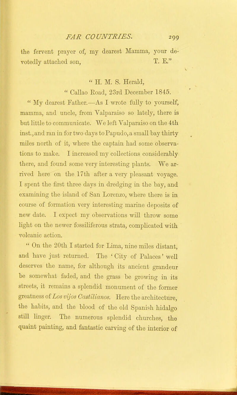 the fervent prayer of, my dearest Mamma, your de- votedly attached sou, T. E.  H. M. S. Herald,  Callao Eoad, 23rd December 1845.  My dearest Father.—As I wrote fully to yourself, mamma, and uucle, from Valparaiso so lately, there is but little to communicate. We left Valparaiso on the 4th inst., and ran in for two days toPapudo, a small hay thirty mdes north of it, where the captain had some observa- tions to make. I increased my collections considerably there, and found some very interesting plants. We ar- rived here on the 17th after a very pleasant voyage. I spent the first three days in dredging in the bay, and examining the island of San Lorenzo, where there is in course of formation very interesting marine deposits of new date. I expect my observations will throw some light on the newer fossiliferous strata, complicated with volcanic action.  On the 20th I started for Lima, nine miles distant, and have just returned. The ' City of Palaces' well deserves the name, for although its ancient grandeur be somewhat faded, and the grass be growing in its streets, it remains a splendid monument of the former greatness of Los vijos Gastilianos. Here the architecture, the habits, and the blood of the old Spanish hidalgo still linger. The numerous splendid churches, the quaint painting, and fantastic carving of the interior of