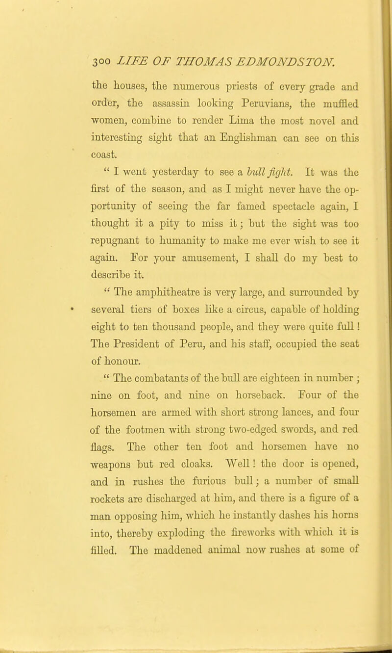 the houses, the numerous priests of every grade and order, the assassin looking Peruvians, the muffled women, combine to render Lima the most novel and interesting sight that an Englishman can see on this coast.  I went yesterday to see a bull fight. It was the first of the season, and as I might never have the op- portunity of seeing the far famed spectacle again, I thought it a pity to miss it; but the sight was too repugnant to humanity to make me ever wish to see it again. For your amusement, I shall do my best to describe it.  The amphitheatre is very large, and surrounded by several tiers of boxes like a circus, capable of holding eight to ten thousand people, and they were quite full! The President of Peru, and his staff, occupied the seat of honour.  The combatants of the bull are eighteen in number ; nine on foot, and nine on horseback. Pour of the horsemen are armed with short strong lances, and four of the footmen with strong two-edged swords, and red flags. The other ten foot and horsemen have no weapons but red cloaks. Well! the door is opened, and in rushes the furious bull; a number of small rockets are discharged at him, and there is a figure of a man opposing him, which he instantly dashes his horns into, thereby exploding the fireworks with which it is filled. The maddened animal now rushes at some of