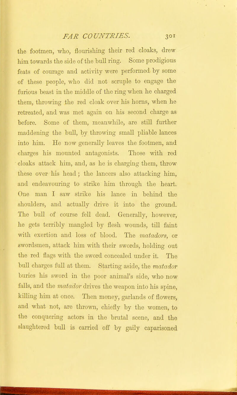 the footmen, who, flourishing their red cloaks, drew him towards the side of the hull ring. Some prodigious feats of courage and activity were performed by some of these people, who did not scruple to engage the furious heast in the middle of the ring when he charged them, throwing the red cloak over his horns, when he retreated, and was met again on his second charge as hefore. Some of them, meanwhile, are still further maddening the hull, hy throwing small pliahle lances into him. He now generally leaves the footmen, and charges his mounted antagonists. Those with red cloaks attack him, and, as he is charging them, throw these over his head; the lancers also attacking him, and endeavouring to strike him through the heart. One man I saw strike his lance in hehind the shoulders, and actually drive it into the ground. The hull of course fell dead. Generally, however, he gets terrihly mangled hy flesh wounds, till faint with exertion and loss of hlood. The matadors, or swordsmen, attack him with their swords, holding out the red flags with the sword concealed under it. The hull charges full at them. Starting aside, the matador buries his sword in the poor annual's side, who now falls, and the matador drives the weapon into his spine, killing him at once. Then money, garlands of flowers, and what not, are thrown, chiefly hy the women, to the conquering actors in the brutal scene, and the slaughtered bull is carried off by gady caparisoned