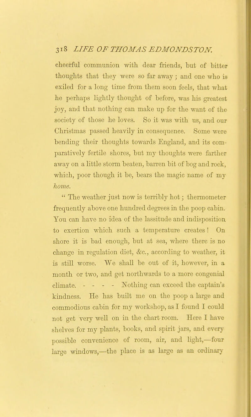 cheerful communion with dear friends, but of bitter thoughts that they were so far away ; and one who is exiled for a long time from them soon feels, that what he perhaps lightly thought of before, was his greatest joy, and that nothing can make up for the want of the society of those he loves. So it was with us, and our Christmas passed heavily in consequence. Some were bending their thoughts towards England, and its com- paratively fertile shores, but my thoughts were farther away on a little storm beaten, barren bit of bog and rock, which, poor though it be, bears the magic name of my home.  The weather just now is terribty hot; thermometer frequently above one hundred degrees in the poop cabin. You can have no idea of the lassitude and indisposition to exertion which such a temperature creates ! On shore it is bad enough, but at sea, where there is no change in regulation diet, &c, according to weather, it is still worse. We shall be out of it, however, in a month or two, and get northwards to a more congenial climate. - - - - Nothing can exceed the captain's kindness. He has budt me on the poop a large and commodious cabin for my workshop, as I found I could not get very well on in the chart room. Here I have shelves for my plants, books, and spirit jars, and every possible convenience of room, air, and light,—four large windows,—the place is as large as an ordinary