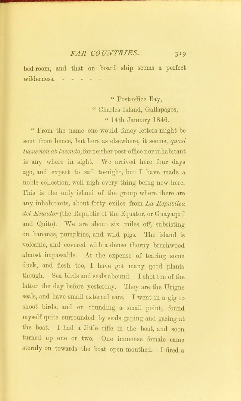 bed-room, and tliat on board ship seems a perfect wilderness. ------  Post-office Bay,  Charles Island, Gallapagos,  14th January 1846.  From tbe name one would fancy letters might be sent from hence, but here as elsewhere, it seems, quasi lucus non ah lucendo, for neither post-office nor inhabitant is any Avhere in sight. We arrived here four days ago, and expect to sail to-night, but I have made a noble collection, well nigh every thing being new here. This is the only island of the group where there are any inhabitants, about forty exiles from La Republica del Ecuador (the Republic of the Equator, or Guayaquil and Quito). We are about six miles off, subsisting on bananas, pumpkins, and wild pigs. The island is volcanic, and covered with a dense thorny brushwood almost impassable. At the expense of tearing some duck, and flesh too, I have got many good plants though. Sea birds and seals abound. I shot ten of the latter the day before yesterday. They are the Urigne seals, and have small external ears. I went in a gig to slioot birds, and on rounding a small point, found myself quite surrounded by seals gaping and gazing at the boat. I had a little rifle in the boat, and soon turned up one or two. One immense female came sternly on towards the boat open mouthed. I fired a