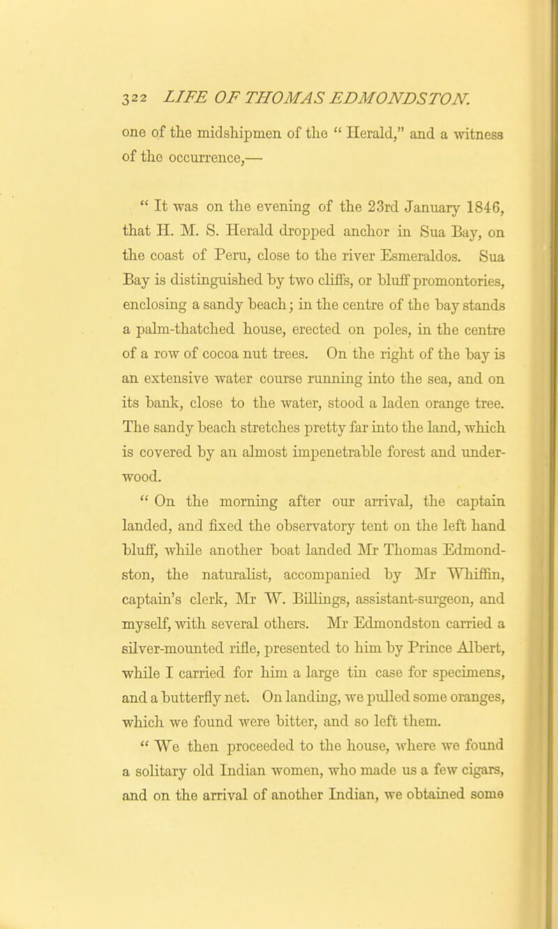 one of the midshipmen of the  Herald, and a witness of the occurrence,—  It was on the evening of the 23rd January 1846, that H. M. S. Herald dropped anchor in Sua Bay, on the coast of Peru, close to the river Esmeraldos. Sua Bay is distinguished by two cliffs, or bluff promontories, enclosing a sandy beach; in the centre of the bay stands a palm-thatched house, erected on poles, in the centre of a row of cocoa nut trees. On the right of the bay is an extensive water course running into the sea, and on its bank, close to the water, stood a laden orange tree. The sandy beach stretches pretty far into the land, which is covered by an almost impenetrable forest and under- wood.  On the morning after our arrival, the captain landed, and fixed the observatory tent on the left hand bluff, while another boat landed Mr Thomas Edmond- ston, the naturalist, accompanied by Mr Whiffin, captain's clerk, Mr W. Billings, assistant-surgeon, and myself, with several others. Mr Edmondston earned a silver-mounted rifle, presented to him by Prince Albert, while I carried for him a large tin case for specimens, and a butterfly net. On landing, we pulled some oranges, which we found were bitter, and so left them.  We then proceeded to the house, where we found a solitary old Indian women, who made us a few cigars, and on the arrival of another Indian, we obtained some