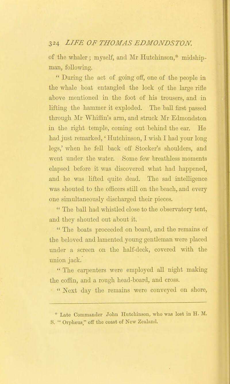 of the whaler; myself, and Mr Hutchinson,* midship- man, following.  During the act of going off, one of the people in the whale boat entangled the lock of the large rifle above mentioned in the foot of his trousers, and in lifting the hammer it exploded. The ball first passed through Mr Whiffin's arm, and struck Mr Edmondston in the right temple, coming out behind the ear. He had just remarked,' Hutchinson, I wish 1 had your long legs,' when he fell back off Stocker's shoulders, and went under the water. Some few breathless moments elapsed before it was discovered what had happened, and he was lifted quite dead. The sad intelligence was shouted to the officers stdl on the beach, and every one simultaneously discharged their pieces.  The ball had whistled close to the observatory tent, and they shouted out about it.  The boats proceeded on board, and the remains of the beloved and lamented young gentleman were placed under a screen on the half-deck, covered with the union jack.  The carpenters were employed all night making the coffin, and a rough head-board, and cross.  Next day the remains were conveyed on shore, * Late Commander John Hutchinson, who was lost in H. M. S.  Orpheus off the coast of New Zealand.