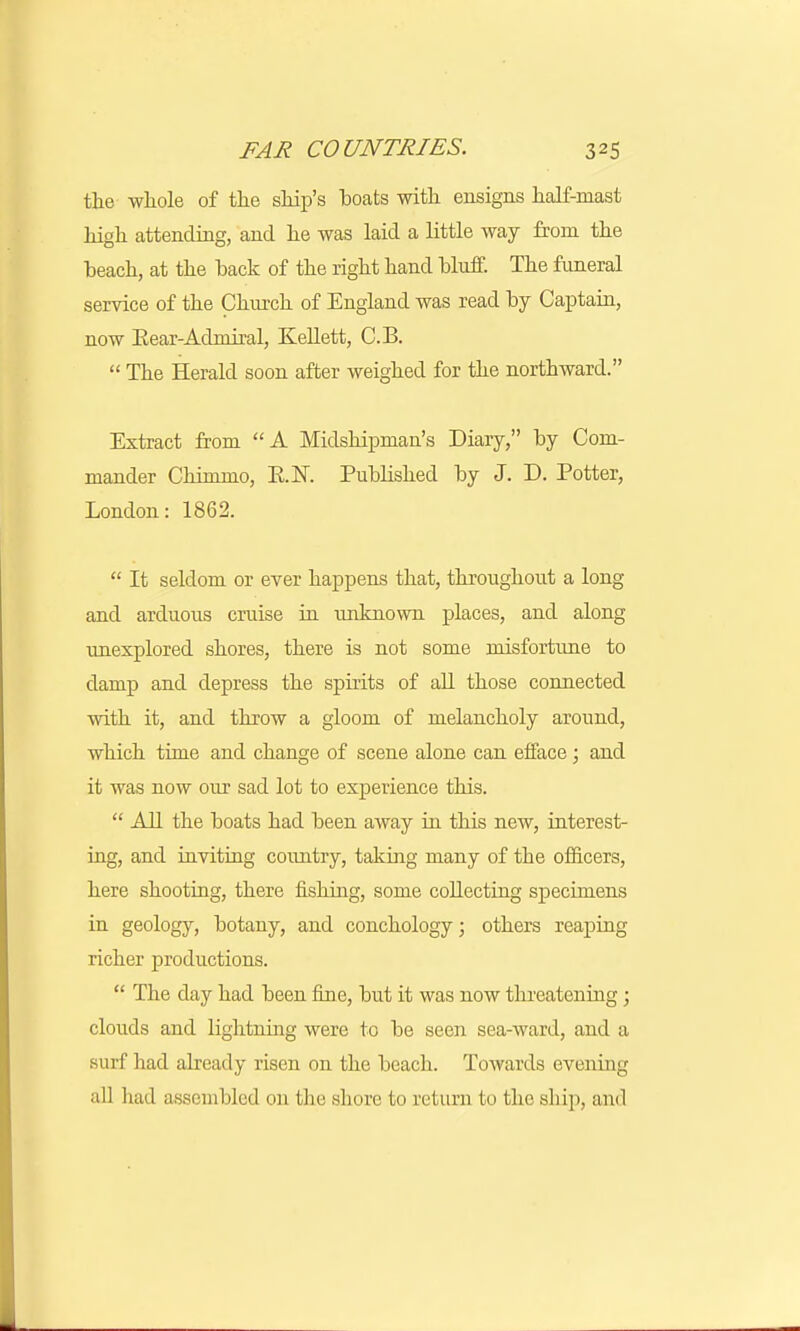the whole of the ship's hoats with ensigns half-mast high attending, and he was laid a little way from the beach, at the back of the right hand bluff. The funeral service of the Church of England was read by Captain, now Bear-Admiral, Kellett, C.B.  The Herald soon after weighed for the northward. Extract from A Midshipman's Diary, by Com- mander Chimmo, E.K Published by J. D. Potter, London: 1862.  It seldom or ever happens that, throughout a long and arduous cruise in unknown places, and along unexplored shores, there is not some misfortune to damp and depress the spirits of all those connected with it, and throw a gloom of melancholy around, which time and change of scene alone can efface; and it was now our sad lot to experience this.  All the boats had been away in this new, interest- ing, and inviting country, taking many of the officers, here shooting, there fishing, some collecting specimens in geology, botany, and conchology; others reaping richer productions.  The day had been fine, but it was now threatening; clouds and lightning were to be seen sea-ward, and a surf had already risen on the beach. Towards evening all had assembled on the shore to return to the ship, and
