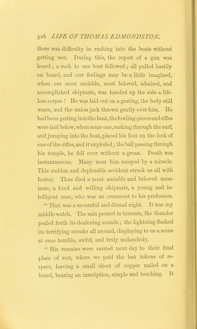 there was difficulty in rushing into the boats without getting wet. During this, the report of a gun was heard; a rush to one boat followed; all pulled hastily on board, and our feelings may be a little imagined, when our most amiable, most beloved, admired, and accomplished shipmate, was handed up the side a life- less corpse ! He was laid out on a grating, the body still warm, and the union jack thrown gently over him. He hadbeen getting into the boat, the fowling-pieces and rifles were laid below, when some one, rushing through the surf, and jumping into the boat, placed his foot on the lock of one of the rifles, and it exploded; the ball passing through his temple, he fell over without a groan. Death was instantaneous. Many near hini escaped by a miracle. This sudden and deplorable accident struck us all with horror. Thus died a most amiable and beloved mess- mate, a kind and willing shipmate, a young and in- telligent man, who was an ornament to his profession.  That was a mournful and dismal night. It was my middle watch. The rain poured hi torrents, the thunder pealed forth its deafening sounds ; the Hghtning flashed its terrifying streaks all around, displaying to us a scene at once terrible, awful, and truly melancholy.  His remains were carried next day to their final place of rest, where we paid the last tokens of re- spect, leaving a small sheet of copper nailed on a board, bearing an inscription, simple and touching. It