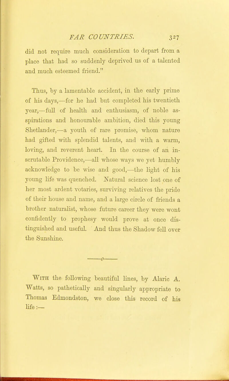 did not require much, consideration to depart from a place that had so suddenly deprived us of a talented and much esteemed Mend. Thus, by a lamentable accident, in the early prime of his days,—for he had hut completed his twentieth year,—full of health and enthusiasm, of noble as- spirations and honourable ambition, died this young Shetlander,—a youth of rare promise, whom nature had gifted with splendid talents, and with a warm, loving, and reverent heart. In the course of an in- scrutable Providence,—all whose ways we yet humbly acknowledge to be wise and good,—the light of his young life was quenched. Natural science lost one of her most ardent votaries, surviving relatives the pride of their house and name, and a large circle of friends a brother naturalist, whose future career they were wont confidently to prophesy would prove at once dis- tinguished and useful. And thus the Shadow fell over the Sunshine. 0 With the following beautiful lines, by Alaric A. Watts, so pathetically and singularly appropriate to Thomas Edmondston, we close this record of his life:—