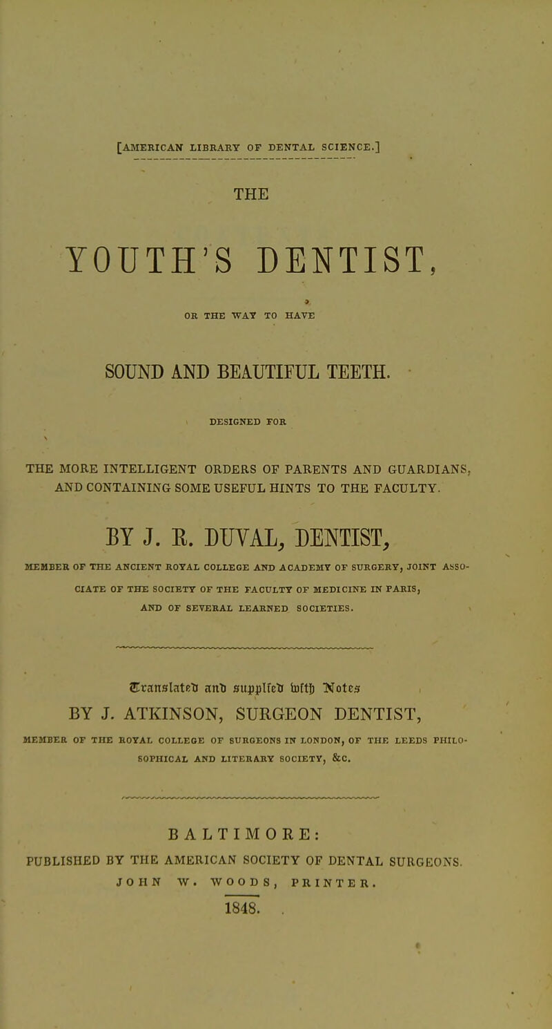 [AMERICAN LIBBAET OF DENTAL SCIENCE.] THE YOUTH'S DENTIST, > OR THE WAT TO HAVE SOUND AND BEAUTIFUL TEETH. DESIGNED FOR THE MORE INTELLIGENT ORDERS OF PARENTS AND GUARDIANS, AND CONTAINING SOME USEFUL HINTS TO THE FACULTY. EY J. E. DUVAL, DENTIST, MEMBER OP THE ANCIENT ROYAL COLLEGE AND ACADEMY OF SURGERY, JOINT ASSO- CIATE OF THE SOCIETY OF THE FACULTY OF MEDICINE IN PARIS, AND OF SEVERAL LEARNED SOCIETIES. EvansUUts ant) supplfeti toftj Xotes BY J. ATKINSON, SURGEON DENTIST, MEMBER OF THE ROYAL COLLEGE OF BURGEONS IN LONDON, OF THE LEEDS PHILO- SOPHICAL AND LITERARY SOCIETY, &C. BALTIMORE: PUBLISHED BY THE AMERICAN SOCIETY OF DENTAL SURGEONS. JOHN W. WOODS, PRINTER. im. .