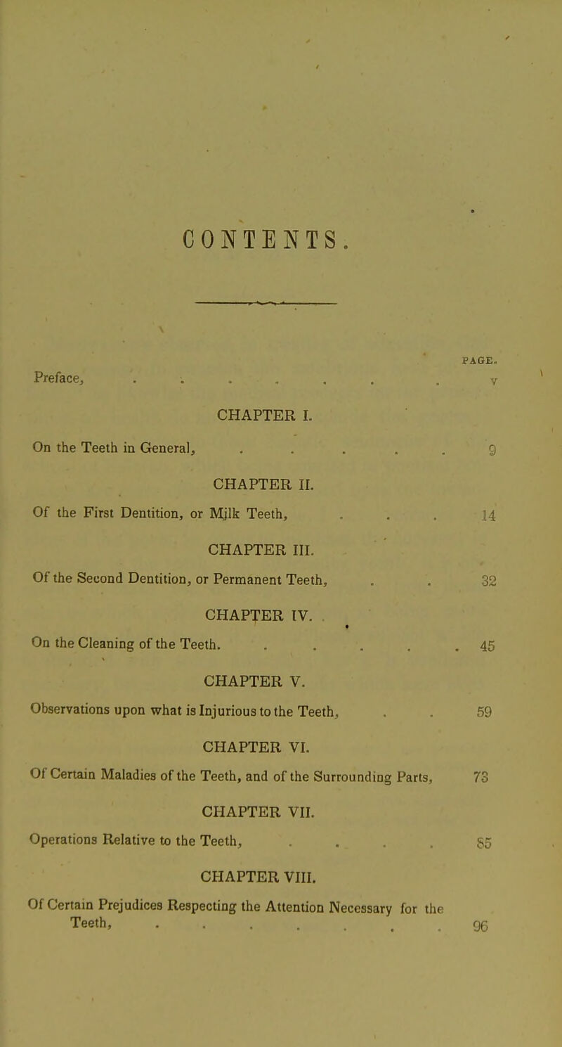 CONTENTS. Preface^ ...... CHAPTER I. On the Teeth in General, . . . . . CHAPTER 11. Of the First Dentition, or Mjlk Teeth, CHAPTER III. Of the Second Dentition, or Permanent Teeth, CHAPTER TV. t On the Cleaning of the Teeth. .... CHAPTER V. Observations upon what is Injurious to the Teeth, CHAPTER VI. Of Certain Maladies of the Teeth, and of the Surrounding Parts, CHAPTER VII. Operations Relative to the Teeth, .... CHAPTER VIII. Of Certain Prejudices Respecting the Attention Necessary for the Teeth, ....