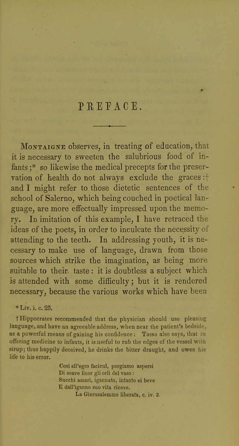 PEEPACE. MoNTAiGis-E observes, in treating of education, that it is necessary to sweeten the salubrious food of in- fants ;* so likewise the medical precepts for the preser- vation of health do not always exclude the graces :t and I might refer to those dietetic sentences of the school of Salerno, which being couched in poetical lan- guage, are more effectually impressed upon the memo- ry. In imitation of this example, I have retraced the ideas of the poets, in order to inculcate the necessity of attending to the teeth. In addressing youth, it is ne- cessary to make use of language, drawn from those sources which strike the imagination, as being more suitable to their taste: it is doubtless a subject which is attended with some difficulty; but it is rendered necessary, because the various works which have been * Liv. i. c. 25. t Hippocrates recommended that the physician should use pleasing language, and have an agreeable address, when near the patient's bedside, as a powerful means of gaining his confidence: Tasso also says, that in offering medicine to infants, it is.useful to rub the edges of the vessel with sirup; thus happily deceived, he drinks the bitter draught, and owes his life to his error. Cosi aU'egro facicul, porgiamo aspersi Di soave licor gli orli del vaso: Succhi amari, igannato, intanto ei have E dall'iganno suo vita riceve. La Gierusalemme liberata, c. iv. 3.