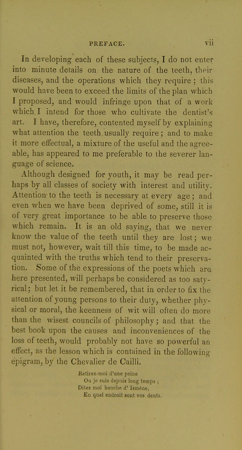 In developing each of these subjects, I do not enter into minute details on the nature of the teeth, their diseases, and the operations which they require ; this would have been to exceed the limits of the plan which I proposed, and would infringe upon that of a work which, I intend for those who cultivate the dentist's art. I have, therefore, contented myself by explaining what attention the teeth usually require; and to make it more effectual, a mixture of the useful and the agree- able, has appeared to me preferable to the severer lan- guage of science. Although designed for youth, it may be read per- haps by all classes of society with interest and utility. Attention^ to the teeth is necessary at every age; and even when we have been deprived of some, still it is of very great importance to be able to preserve those which remain. It is an old saying, that we never know the value of the teeth until they are lost! we must not, however, wait till this time, to be made ac- quainted with the truths which tend to their preserva- tion. Some of the expressions of the poets which are here presented, will perhaps be considered as too saty- rical; but let it be remembered, that in order to fix the attention of young persons to their duty, whether phy- sical or moral, the keenness of wit will often do more than the wisest councils of philosophy; and that the best book upon the causes and inconveniences of the loss of teeth, would probably not have so powerful an effect, as the lesson which is contained in the following epigram, by the Chevalier de Cailli. Retirez-moi d'une peine Ou je suis depuis long temps ; Dites moi bonchn d' Ism6ne, En quel endroit sont vos dents.