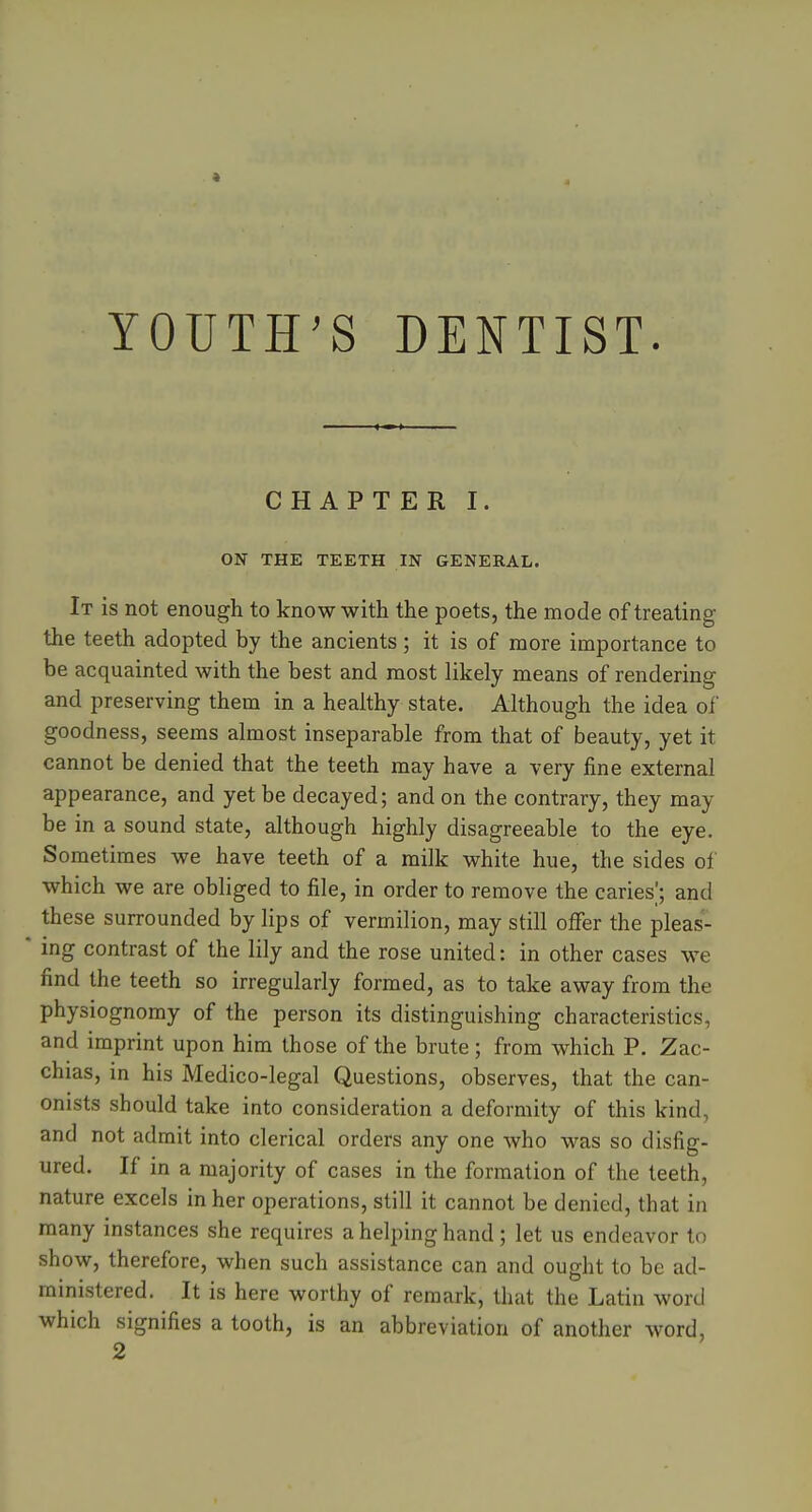 YOUTH'S DENTIST. CHAPTER I. ON THE TEETH IN GENERAL. It is not enough to know with the poets, the mode of treating the teeth adopted by the ancients; it is of more importance to be acquainted with the best and most likely means of rendering and preserving them in a healthy state. Although the idea of goodness, seems almost inseparable from that of beauty, yet it cannot be denied that the teeth may have a very fine external appearance, and yet be decayed; and on the contrary, they may be in a sound state, although highly disagreeable to the eye. Sometimes we have teeth of a milk white hue, the sides of which we are obliged to file, in order to remove the caries^; and these surrounded by lips of vermilion, may still ofifer the pleas- ing contrast of the lily and the rose united: in other cases we find the teeth so irregularly formed, as to take away from the physiognomy of the person its distinguishing characteristics, and imprint upon him those of the brute; from which P. Zac- chias, in his Medico-legal Questions, observes, that the can- onists should take into consideration a deformity of this kind, and not admit into clerical orders any one who was so disfig- ured. If in a majority of cases in the formation of the teeth, nature excels in her operations, still it cannot be denied, that in many instances she requires a helping hand; let us endeavor to show, therefore, when such assistance can and ought to be ad- ministered. It is here worthy of remark, that the Latin word which signifies a tooth, is an abbreviation of another word,