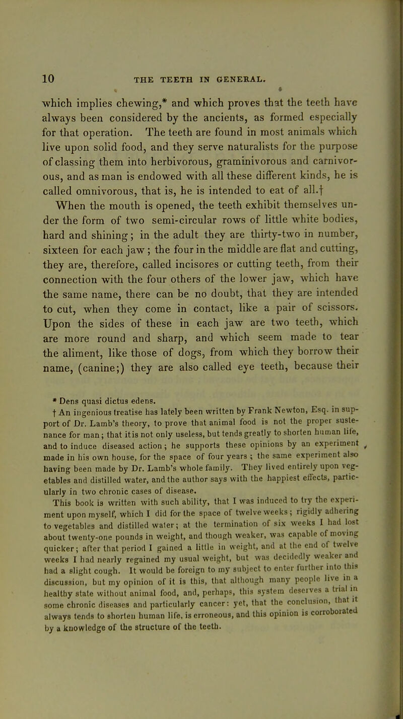 » which implies chewing,* and which proves that the teeth have always been considered by the ancients, as formed especially for that operation. The teeth are found in most animals which live upon solid food, and they serve naturalists for the purpose of classing them into herbivorous, graminivorous and carnivor- ous, and as man is endowed with all these different kinds, he is called omnivorous, that is, he is intended to eat of all.f When the mouth is opened, the teeth exhibit themselves un- der the form of two semi-circular rows of little white bodies, hard and shining; in the adult they are thirty-two in number, sixteen for each jaw ; the four in the middle are flat and cutting, they are, therefore, called incisores or cutting teeth, from their connection with the four others of the lower jaw, which have the same name, there can be no doubt, that they are intended to cut, when they come in contact, like a pair of scissors. Upon the sides of these in each jaw are two teeth, which are more round and sharp, and which seem made to tear the aliment, like those of dogs, from which they borrow their name, (canine;) they are also called eye teeth, because their * Dens quasi dictus edens. t An ingenious treatise has lately been written by Frank Newton, Esq. in sup- port of Dr. Lamb's theory, to prove that animal food is not the proper suste- nance for man; that itis not only useless, but tends greatly to shorten human life, and to induce diseased action; he supports these opinions by an experiment made in his own house, for the space of four years; the same experiment also having been made by Dr. Lamb's whole family. They lived entirely upon veg- etables and distilled water, and the author says with the happiest effects, partic- ularly in two chronic cases of disease. This book is written with such ability, that I was induced to try the experi- ment upon myself, which I did for the space of twelve weeks; rigidly adhering to vegetables and distilled waler; at the termination of six weeks I had lost about twenty-one pounds in weight, and though weaker, was capable of moving quicker; after that period I gained a little in weight, and at the end of twelve weeks I had nearly regained my usual weight, but was decidedly weaker and had a slight cough. It would be foreign to my subject to enter further into this discussion, but my opinion of it is this, that although many people live in a healthy state without animal food, and, perhaps, this system deserves a trial in some chronic diseases and particularly cancer: yet, that the conclusion, that it always tends to shorten human life, is erroneous, and this opinion is corroborated by a knowledge of the structure of the teeth.