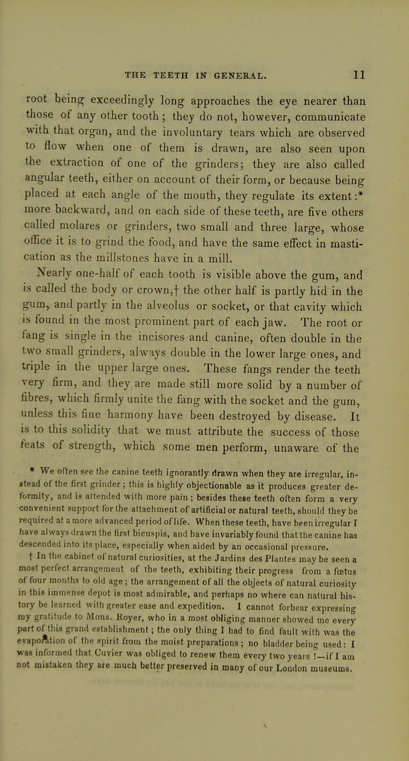 root beinaf exceedingly long approaches the eye nearer than those of any other tooth; they do not, however, communicate with that organ, and the involuntary tears which are observed to flow when one of them is drawn, are also seen upon the extraction of one of the grinders; they are also called angular teeth, either on account of their form, or because being placed at each angle of the mouth, they regulate its extent :* more backward, and on each side of these teeth, are five others called molares or grinders, two small and three large, whose office it is to grind the food, and have the same effect in masti- cation as the millstones have in a mill. Nearly one-half of each tooth is visible above the gum, and is called the body or crown,t the other half is partly hid in the gum, and partly in the alveolus or socket, or that cavity which is found in the most prominent part of each jaw. The root or fang is single in the incisores and canine, often double in the two small grinders, always double in the lower large ones, and triple in the upper large ones. These fangs render the teeth very firm, and they are made still more solid by a number of fibres, which firmly unite the fang with the socket and the gum, unless this fine harmony have been destroyed by disease. It is to this solidity that we must attribute the success of those feats of strength, which some men perform, unaware of the • We often see the canine teeth ignorantly drawn when they are irregular, in- stead of the first grinder; this is highly objectionable as it produces greater de- formity, and is attended with more pain ; besides these teeth often form a very convenient support for the attachment of artificial or natural teeth, should they be required at a more advanced period of life. When these teeth, have been irregular I have always drawn the first bicuspis, and have invariably found that the canine has descended into its place, especially when aided by an occasional pressure. t In the cabinet of natural curiosities, at the Jardins des Plantes may be seen a most perfect arran^rement of the teeth, exhibiting their progress from a foetus of four months to old age; the arrangement of all the objects of natural curiosity in this immense depot is most admirable, and perhaps no where can natural his- tory be learned with greater ease and expedition. I cannot forbear expressing my gratitude to IMons. Royer, who in a most obliging manner showed me every part of this grand establishment; the only thing I had to find fault with was the evapofttion of the spirit from the moist preparations; no bladder being used: I was informed that Cuvier was obliged to renew them every two years !—if I am not mistaken they are much better preserved in many of our London museums. \