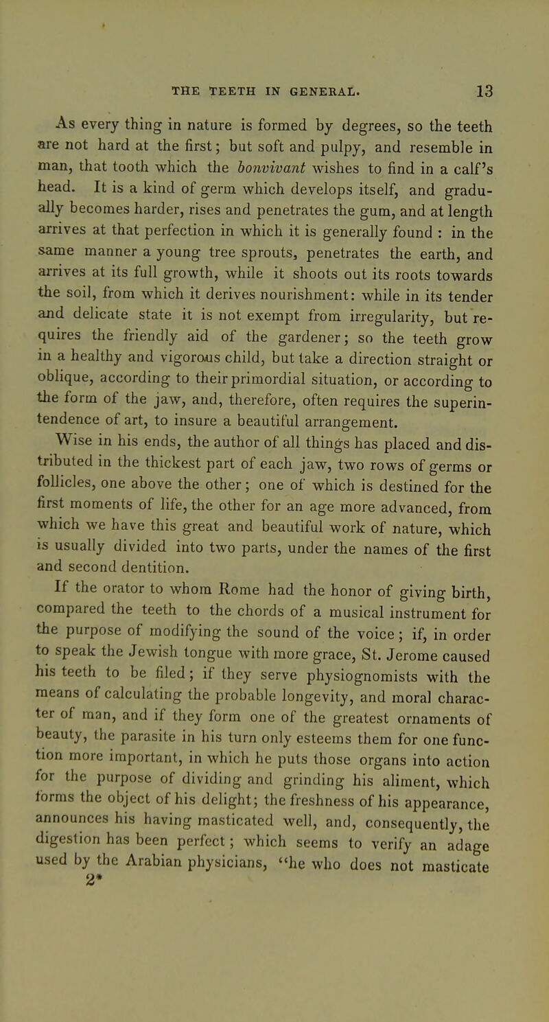 As every thing in nature is formed by degrees, so the teeth are not hard at the first; but soft and pulpy, and resemble in man, that tooth which the honvivant wishes to find in a calf's head. It is a kind of germ which develops itself, and gradu- ally becomes harder, rises and penetrates the gum, and at length arrives at that perfection in which it is generally found : in the same manner a young tree sprouts, penetrates the earth, and arrives at its full growth, while it shoots out its roots towards the soil, from which it derives nourishment: while in its tender and delicate state it is not exempt from irregularity, but re- quires the friendly aid of the gardener; so the teeth grow in a healthy and vigorous child, but take a direction straight or oblique, according to their primordial situation, or according to the form of the jaw, and, therefore, often requires the superin- tendence of art, to insure a beautiful arrangement. Wise in his ends, the author of all things has placed and dis- tributed in the thickest part of each jaw, two rows of germs or follicles, one above the other; one of which is destined for the first moments of life, the other for an age more advanced, from which we have this great and beautiful work of nature, which IS usually divided into two parts, under the names of the first and second dentition. If the orator to whom Rome had the honor of giving birth, compared the teeth to the chords of a musical instrument for the purpose of modifying the sound of the voice; if, in order to speak the Jewish tongue with more grace, St. Jerome caused his teeth to be filed; if they serve physiognomists with the means of calculating the probable longevity, and moral charac- ter of man, and if they form one of the greatest ornaments of beauty, the parasite in his turn only esteems them for one func- tion more important, in which he puts those organs into action for the purpose of dividing and grinding his aliment, which forms the object of his delight; the freshness of his appearance, announces his having masticated well, and, consequently, the digestion has been perfect; which seems to verify an adage used by the Arabian physicians, he who does not masticate 2*