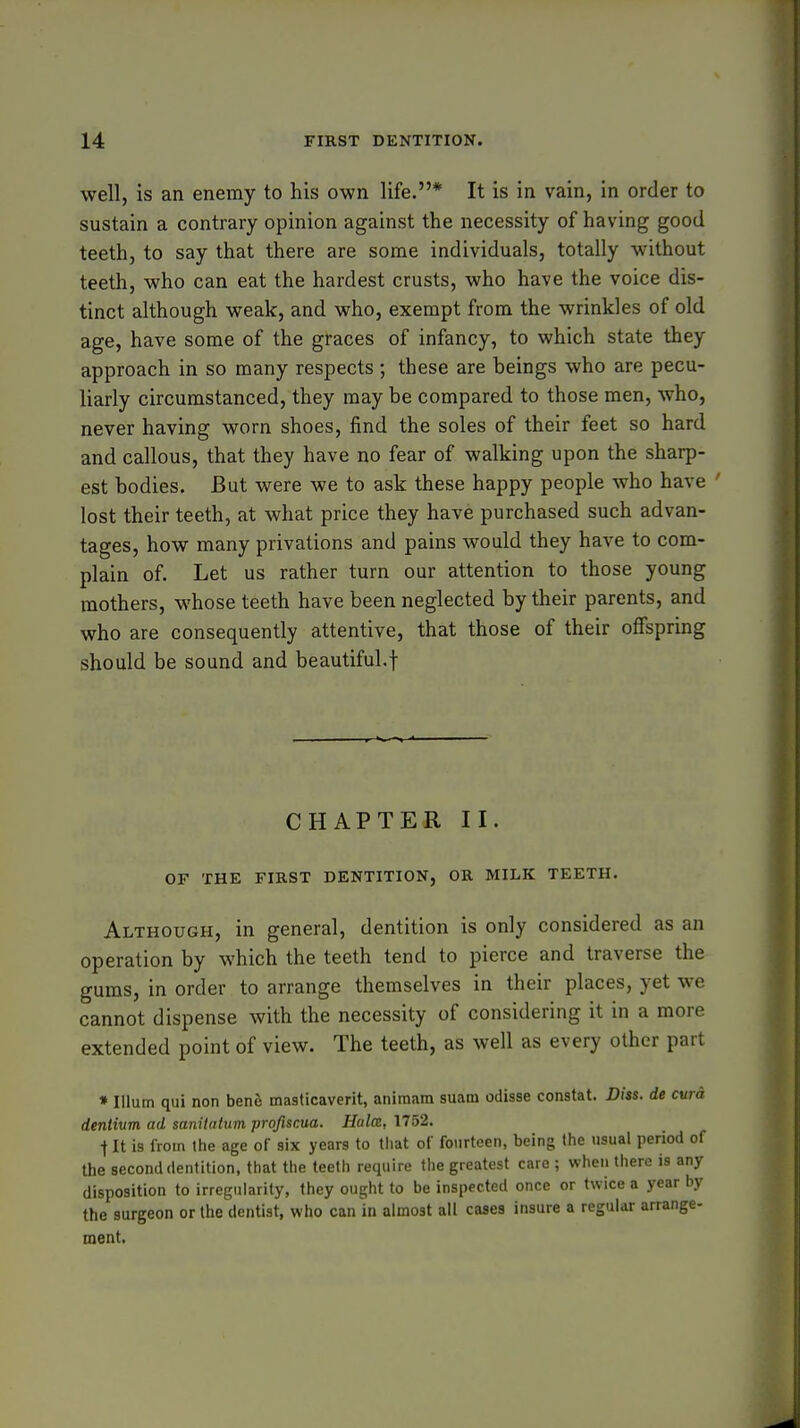 well, is an enemy to his own life.* It is in vain, in order to sustain a contrary opinion against the necessity of having good teeth, to say that there are some individuals, totally without teeth, who can eat the hardest crusts, who have the voice dis- tinct although weak, and who, exempt from the wrinkles of old age, have some of the graces of infancy, to which state they approach in so many respects ; these are beings who are pecu- liarly circumstanced, they may be compared to those men, who, never having worn shoes, find the soles of their feet so hard and callous, that they have no fear of walking upon the sharp- est bodies. But were we to ask these happy people who have ' lost their teeth, at what price they have purchased such advan- tages, how many privations and pains would they have to com- plain of. Let us rather turn our attention to those young mothers, whose teeth have been neglected by their parents, and who are consequently attentive, that those of their offspring should be sound and beautiful.f CHAPTER II. OF THE FIRST DENTITION, OR MILK TEETH. Although, in general, dentition is only considered as an operation by which the teeth tend to pierce and traverse the gums, in order to arrange themselves in their places, yet we cannot dispense with the necessity of considering it in a more extended point of view. The teeth, as well as every other part »Ilium qui non henh masticaverit, animam suam odisse constat. Diss, de cwa deniium ad sanitalum profiscua. Halcz, 1752. t It is from the age of six years to that of fourteen, being the usual period of the second dentition, that the teeth require the greatest care ; when there is any disposition to irregularity, they ought to be inspected once or twice a year by the surgeon or the dentist, who can in almost all cases insure a regular arrange- ment.