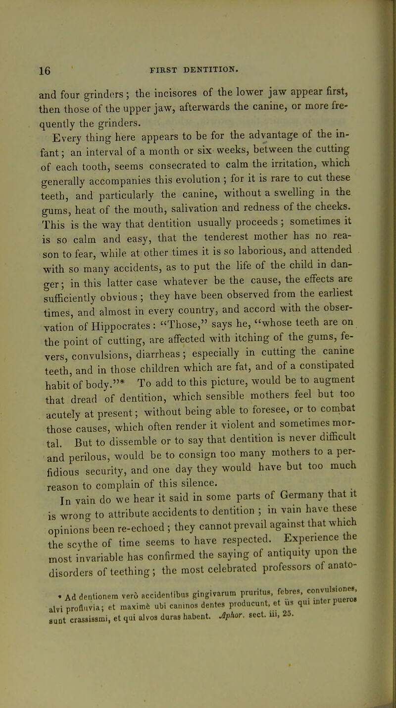 and four grind(!rs; the incisores of the lower jaw appear first, then those of the upper jaw, afterwards the canine, or more fre- quently the grinders. Every thing here appears to be for the advantage of the in- fant ; an interval of a month or six weeks, between the cutting of each tooth, seems consecrated to calm the irritation, which generally accompanies this evolution ; for it is rare to cut these teeth, and particularly the canine, without a swelling in the gums, heat of the mouth, salivation and redness of the cheeks. This is the way that dentition usually proceeds ; sometimes it is so calm and easy, that the tenderest mother has no rea- son to fear, while at other times it is so laborious, and attended with so many accidents, as to put the life of the child in dan- ger; in this latter case whatever be the cause, the effects are sufficiently obvious ; they have been observed from the earliest times, and almost in every country, and accord with the obser- vation of Hippocrates : Those, says he, whose teeth are on the point of cutting, are affected with itching of the gums, fe- vers, convulsions, diarrheas ; especially in cutting the canine teeth, and in those children which are fat, and of a constipated habit'of body.* To add to this picture, would be to augment that dread of dentition, which sensible mothers feel but too acutely at present; without being able to foresee, or to combat those causes, which often render it violent and sometimes mor- tal. But to dissemble or to say that dentition is never difficult and perilous, would be to consign too many mothers to a per- fidious security, and one day they would have but too much reason to complain of this silence. In vain do we hear it said in some parts of Germany that it is wrong to attribute accidents to dentition ; in vain have these opinions been re-echoed ; they cannot prevail against that which the scythe of time seems to have respected. Experience the most invariable has confirmed the saying of antiquity upon the disorders of teething; the most celebrated professors of anato- . Ad dentionem ver6 accidenlibus gingivarum pruritus, febres. alvi profli.via; et maximfe ubi canmos dentes producunt. et v.s qui inter puero ■UDt crassissmi, et qui alvos duras habent. Jlplior. sect, ui, 2o.