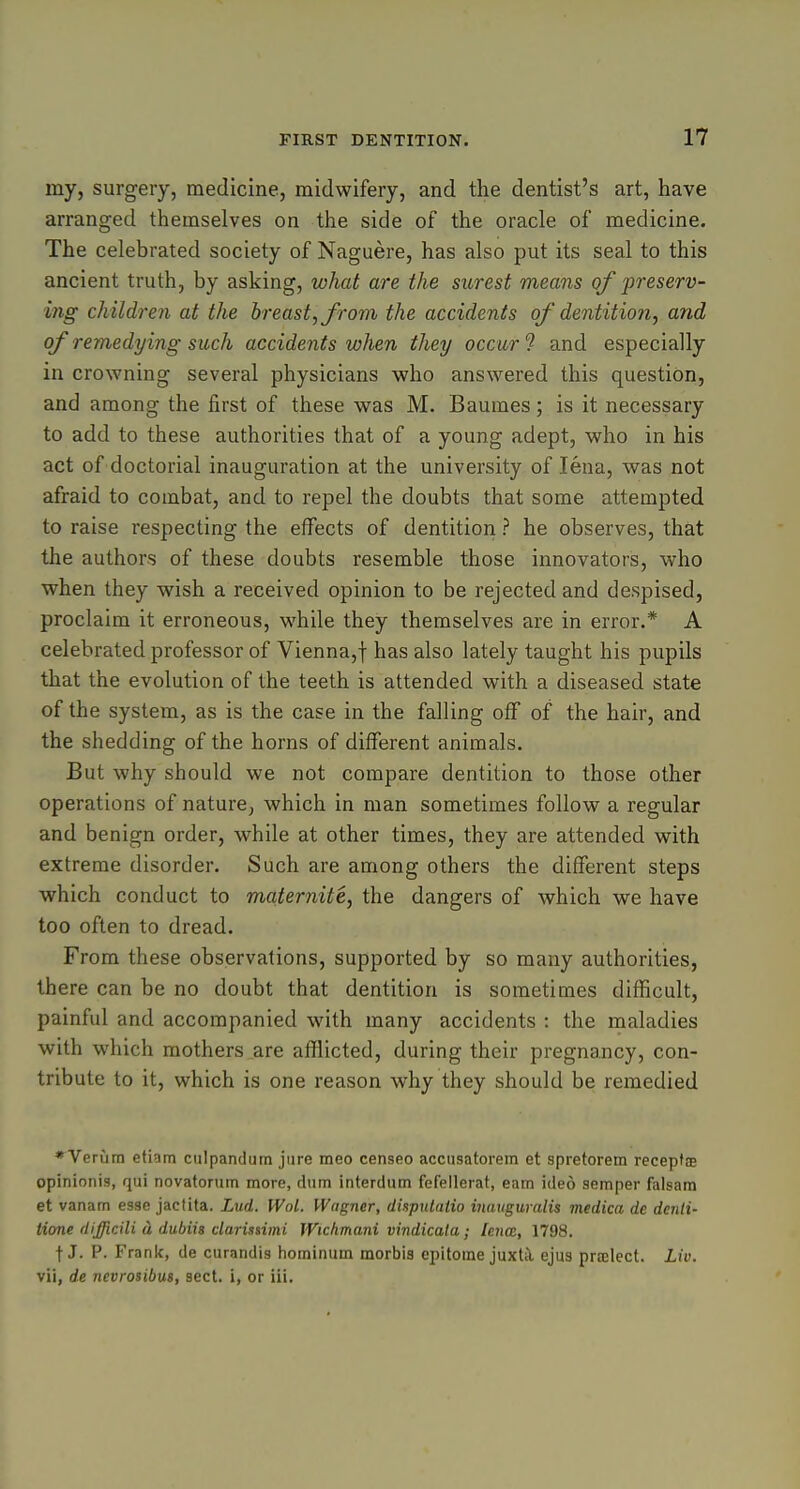 my, surgery, medicine, midwifery, and the dentist's art, have arranged themselves on the side of the oracle of medicine. The celebrated society of Naguere, has also put its seal to this ancient truth, by asking, what are the surest means of preserv- ing children at the hreast,from the accidents of dentitio?i, and oj^ remedying such accidents when they occur'? and especially in crowning several physicians who answered this question, and among the first of these was M. Baumes; is it necessary to add to these authorities that of a young adept, who in his act of doctorial inauguration at the university of lena, was not afraid to combat, and to repel the doubts that some attempted to raise respecting the effects of dentition ? he observes, that the authors of these doubts resemble those innovators, who when they wish a received opinion to be rejected and despised, proclaim it erroneous, while they themselves are in error.* A celebrated professor of Vienna,! has also lately taught his pupils that the evolution of the teeth is attended with a diseased state of the system, as is the case in the falling off of the hair, and the shedding of the horns of different animals. But why should we not compare dentition to those other operations of nature, which in man sometimes follow a regular and benign order, while at other times, they are attended with extreme disorder. Such are among others the different steps which conduct to maternite, the dangers of which we have too often to dread. From these observations, supported by so many authorities, there can be no doubt that dentition is sometimes difficult, painful and accompanied with many accidents : the maladies with which mothers are afflicted, during their pregnancy, con- tribute to it, which is one reason why they should be remedied * Verura etiam culpandum jure meo censeo acciisatorem et spretorem receptte opinionis, qui novatorum more, diim interdiim fefellerat, earn ided semper falsara et vanam esse jactita. Lud. IVol. Wagner, dispittatio inauguralis medica de denti- tione dijjicili a dubiis darisnmi Wichmani vindicala; lenm, 1798. t J. P. Frank, de curandis hominum raorbis epitome juxtii ejus prtelect. Liv. vii, de nevrosibus, sect, i, or iii.