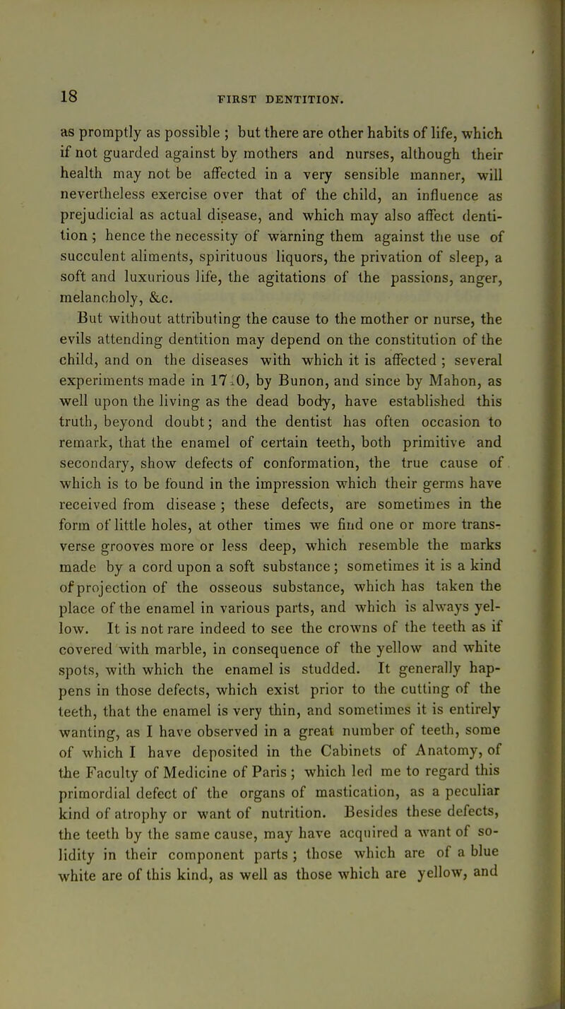as promptly as possible ; but there are other habits of life, which if not guarded against by mothers and nurses, although their health may not be affected in a very sensible manner, •will nevertheless exercise over that of the child, an influence as prejudicial as actual disease, and which may also affect denti- tion ; hence the necessity of warning them against the use of succulent aliments, spirituous liquors, the privation of sleep, a soft and luxurious life, the agitations of the passions, anger, melancholy, &c. But without attributing the cause to the mother or nurse, the evils attending dentition may depend on the constitution of the child, and on the diseases with which it is affected ; several experiments made in 17lO, by Bunon, and since by Mahon, as well upon the living as the dead body, have established this truth, beyond doubt; and the dentist has often occasion to remark, that the enamel of certain teeth, both primitive and secondary, show defects of conformation, the true cause of which is to be found in the impression which their germs have received from disease; these defects, are sometimes in the form of little holes, at other times we find one or more trans- verse grooves more or less deep, which resemble the marks made by a cord upon a soft substance; sometimes it is a kind of projection of the osseous substance, which has taken the place of the enamel in various parts, and which is always yel- low. It is not rare indeed to see the crowns of the teeth as if covered with marble, in consequence of the yellow and white spots, with which the enamel is studded. It generally hap- pens in those defects, which exist prior to the cutting of the teeth, that the enamel is very thin, and sometimes it is entirely wanting, as I have observed in a great number of teeth, some of which I have deposited in the Cabinets of Anatomy, of the Faculty of Medicine of Paris ; which led me to regard this primordial defect of the organs of mastication, as a peculiar kind of atrophy or want of nutrition. Besides these defects, the teeth by the same cause, may have acquired a want of so- lidity in their component parts ; those which are of a blue white are of this kind, as well as those which are yellow, and