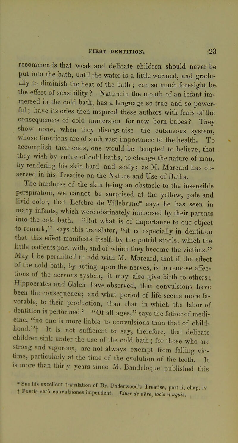recommends that weak and delicate children should never be put into the bath, until the water is a little warmed, and gradu- ally to diminish the heat of the bath ; can so much foresight be- the effect of sensibility ? Nature in the mouth of an infant im- mersed in the cold bath, has a language so true and so power- ful ; have its cries then inspired these authors with fears of the consequences of cold immersion for new born babes ? They show none, when they disorganise the cutaneous system, whose functions are of such vast importance to the health. To accomplish their ends, one would be tempted to believe, that they wish by virtue of cold baths, to change the nature of man, by rendering his skin hard and scaly; as M. Marcard has ob- served in his Treatise on the Nature and Use of Baths. The hardness of the skin being an obstacle to the insensible perspiration, we cannot be surprised at the yellow, pale and livid color, that Lefebre de Villebrune* says he has seen in many infants, which were obstinately immersed by their parents into the cold bath. But what is of importance to our object to remark, says this translator, it is especially in dentition that this effect manifests itself, by the putrid stools, which the little patients part with, and of which they become the victims. May I be permitted to add with M. Marcard, that if the effect of the cold bath, by acting upon the nerves, is to remove affec- tions of the nervous system, it may also give birth to others; Hippocrates and Galen have observed, that convulsions have been the consequence; and what period of life seems more fa- vorable, to their production, than that in which the labor of dentition is performed ? Of all ages, says the father of medi- cme, no one is more liable to convulsions than that of child- hood.! It is not sufficient to say, therefore, that delicate children sink under the use of the cold bath ; for those who are strong and vigorous, are not always exempt from falling vic- tims, particularly at the time of the evolution of the teeth. It is more than thirty years since M. Bandeloque published this • See his excellent translation of Dr. Underwood's Treatise, part ii, chap, iv t Pueris vero convulsiones impendent. Liber de aere, locis el aquis.