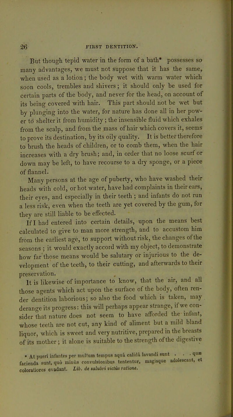 But though tepid water in the form of a bath* possesses so many advantages, we must not suppose that it has the same, when used as a lotion; the body wet with warm water which soon cools, trembles and shivers; it should only be used for certain parts of the body, and never for the head, on account of its being covered with hair. This part should not be wet but by plunging into the water, for nature has done all in her pow- er to shelter it from humidity; the insensible fluid which exhales from the scalp, and from the mass of hair which covers it, seems to prove its destination, by its oily quality. It is better therefore to brush the heads of children, or to comb them, when the hair increases with a dry brush; and, in order that no loose scurf or down may be left, to have recourse to a dry sponge, or a piece of flannel. Many persons at the age of puberty, who have washed their heads with cold, or hot water, have had complaints in their ears, their eyes, and especially in their teeth ; and infants do not run a less risk, even when the teeth are yet covered by the gum, for they are still liable to be effected. If I had entered into certain details, upon the means best calculated to give to man more strength, and to accustom him from the earliest age, to support without risk, the changes of the seasons ; it would exactly accord with my object, to demonstrate how far'those means would be salutary or injurious to the de- velopment of the teeth, to their cutting, and afterwards to their preservation. It is likewise of importance to know, that the air, and all those agents which act upon the surface of the body, often ren- der dentition laborious; so also the food which is taken, may derange its progress: this will perhaps appear strange, if we con- sider that nature does not seem to have afforded the infant, whose teeth are not cut, any kind of aliment but a mild bland liquor, which is sweet and very nutritive, prepared in the breasts of its mother; it alone is suitable to the strength of the digestive • At pueri infantes per multum tempus aqua calida lavandi sunt . . • qu« facienda sunt, quo minus convulsionibus tentenUir, magisque adolescaiit, et coloraliores evadant. Lib. de salubri viclus ratione.