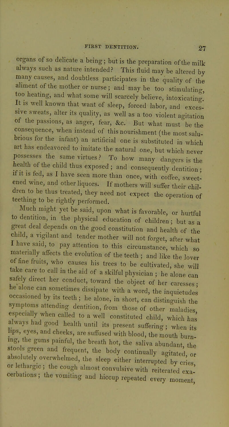 organs of so delicate a being; but is the preparation of the milk always such as nature intended? This fluid may be altered by many causes, and doubtless participates in the quality of the aliment of the mother or nurse ; and may be too stimulating too heatmg, and what some will scarcely believe, intoxicating' It IS well known that want of sleep, forced labor, and exces- sive sweats, alter its quality, as well as a too violent agitation of the passions, as anger, fear, &c. But what must be the consequence, when instead of this nourishment (the most salu- brious for the infant) an artificial one is substituted in which art has endeavored to imitate the natural one, but which never possesses the same virtues? To how many dangers is the health of the child thus exposed; and consequently dentition- if It is fed, as I have seen more than once, with coffee, sweet- ened wine, and other liquors. If mothers will suffer their chil- dren to be thus treated, they need not expect the operation of teething to be rightly performed. Much might yet be said, upon what is favorable, or hurtful to dentition, m the physical education of children • but as a great deal depends on the good constitution and health of the child, a vigdant and tender mother will not forget, after what I have said, to pay attention to this circumstance, w^hich so niatena ly affects the evolution of the teeth ; and like the lover of fine fruits, who causes his trees to be cultivated, she will take care to call in the aid of a skilful physician ; he alone can safely direct her conduct, toward the object of her caresses • he alone can sometimes dissipate with a word, the inquietudes occasioned by its teeth ; he alone, in short, can distinguish the symptoms attending dentition, from those of other maladies especially when called to a well constituted child, which has always had good health until its present suffering ; when its lips, eyes, and cheeks, are suffused with blood, the mouth burn ing, the gums painful, the breath hot, the saliva abundant the stools green and frequent, the body continually agitated or absolutely overwhelmed, the sleep either interruptecl by cries or lethargic ; the cough almost convulsive with reiterated exa' cerbations; the vomiting and hiccup repeated every moment