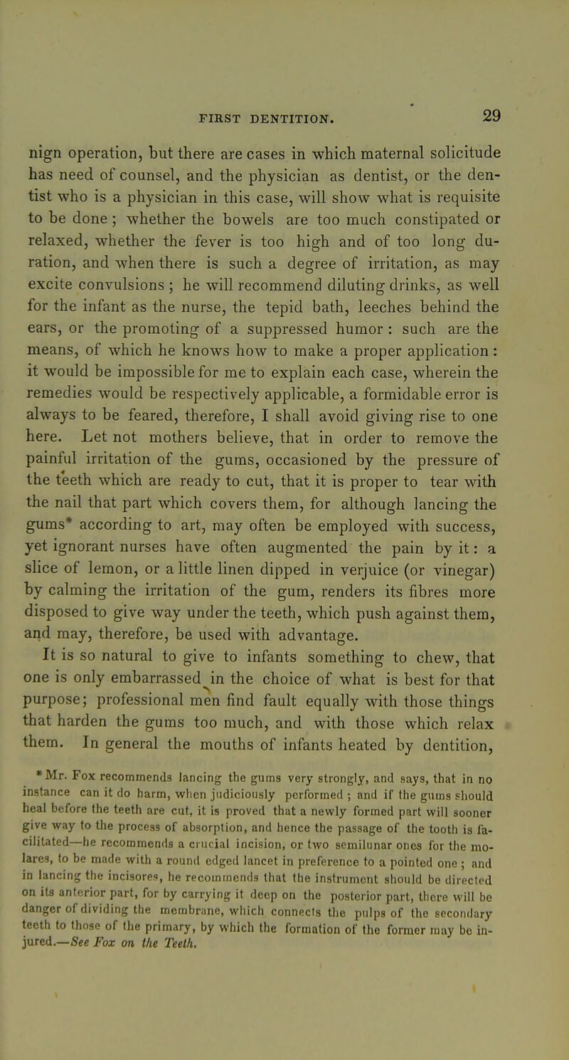 nign operation, but there are cases in which maternal solicitude has need of counsel, and the physician as dentist, or the den- tist who is a physician in this case, will show what is requisite to be done; whether the bowels are too much constipated or relaxed, whether the fever is too high and of too long du- ration, and when there is such a degree of irritation, as may excite convulsions ; he will recommend diluting drinks, as well for the infant as the nurse, the tepid bath, leeches behind the ears, or the promoting of a suppressed humor : such are the means, of which he knows how to make a proper application: it would be impossible for me to explain each case, wherein the remedies would be respectively applicable, a formidable error is always to be feared, therefore, I shall avoid giving rise to one here. Let not mothers believe, that in order to remove the painful irritation of the gums, occasioned by the pressure of the teeth which are ready to cut, that it is proper to tear with the nail that part which covers them, for although lancing the gums* according to art, may often be employed with success, yet ignorant nurses have often augmented the pain by it: a slice of lemon, or a little linen dipped in verjuice (or vinegar) by calming the irritation of the gum, renders its fibres more disposed to give way under the teeth, which push against them, arid may, therefore, be used with advantage. It is so natural to give to infants something to chew, that one is only embarrassed^in the choice of what is best for that purpose; professional men find fault equally with those things that harden the gums too much, and with those which relax them. In general the mouths of infants heated by dentition, •Mr. Fox recommends lancing the gums very strongly, and says, that in no instance can it tlo harm, wlien judiciously performed ; and if the gums should heal before the teeth are cut, it is proved that a newly formed part will sooner give way to the process of absorption, and hence the passage of the tooth is fa- cilitated—he recommends a crucial incision, or two semilunar ones for the mo- lares, to be made with a round edged lancet in preference to a pointed one ; and in lancing the incisores, he recommends that the instrument should be directed on its anterior part, for by carrying it deep on the posterior part, there will be danger of dividing the membrane, which connects the pulps of the secondary teeth to those of the primary, by which the formation of the former may be in- jured.—See Fox on the Teeth.