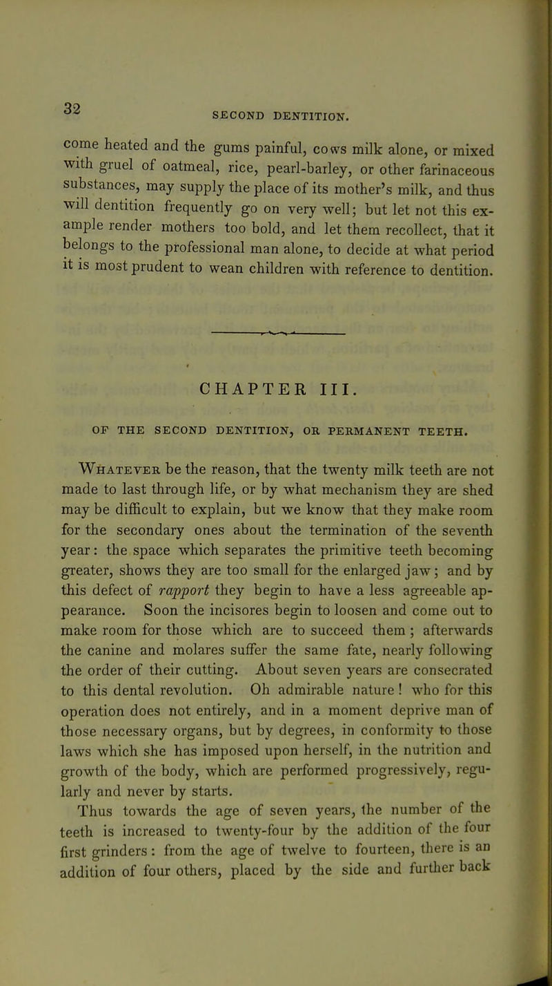 SECOND DENTITION. come heated and the gums painful, cows milk alone, or mixed with gruel of oatmeal, rice, pearl-barley, or other farinaceous substances, may supply the place of its mother's milk, and thus will dentition frequently go on very well; but let not this ex- ample render mothers too bold, and let them recollect, that it belongs to the professional man alone, to decide at what period it is most prudent to wean children with reference to dentition. CHAPTER III. OF THE SECOND DENTITION, OB, PERMANENT TEETH. Whatever be the reason, that the twenty milk teeth are not made to last through life, or by what mechanism they are shed may be difficult to explain, but we know that they make room for the secondary ones about the termination of the seventh year: the space which separates the primitive teeth becoming greater, shows they are too small for the enlarged jaw; and by this defect of rapport they begin to have a less agreeable ap- pearance. Soon the incisores begin to loosen and come out to make room for those which are to succeed them ; afterwards the canine and molares suffer the same fate, nearly following the order of their cutting. About seven years are consecrated to this dental revolution. Oh admirable nature ! who for this operation does not entirely, and in a moment deprive man of those necessary organs, but by degrees, in conformity to those laws which she has imposed upon herself, in the nutrition and growth of the body, which are performed progressively, regu- larly and never by starts. Thus towards the age of seven years, the number of the teeth is increased to twenty-four by the addition of the four first grinders: from the age of twelve to fourteen, there is an addition of four others, placed by the side and further back