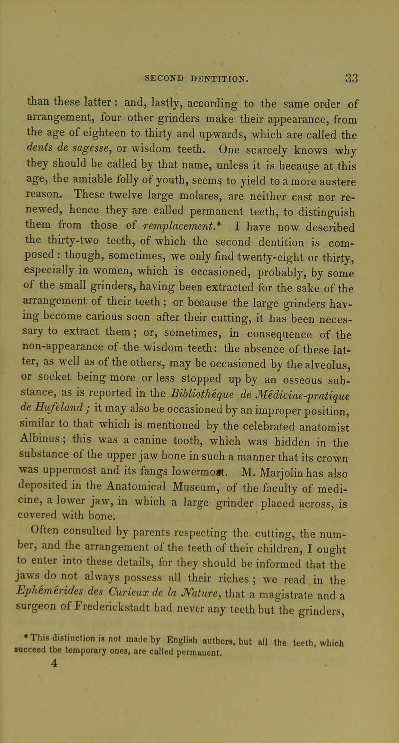 than these latter: and, lastly, according to the same order of arrangement, four other grinders make their appearance, from the age of eighteen to thirty and upwards, which are called the dents de sagesse, or wisdom teeth. One scarcely knows why they should be called by that name, unless it is because at this age, the amiable folly of youth, seems to yield to a more austere reason. These twelve large molares, are neither cast nor re- newed, hence they are called permanent teeth, to distinguish them from those of remplacement * I have now described the thirty-two teeth, of which the second dentition is com- posed : though, sometimes, we only find twenty-eight or thirty, especially in women, which is occasioned, probably, by some of the small grinders, having been extracted for the sake of the arrangement of their teeth; or because the large grinders hav- ing become carious soon after their cutting, it has been neces- sary to extract them; or, sometimes, in consequence of the non-appearance of the wisdom teeth: the absence of these lat- ter, as well as of the others, may be occasioned by the alveolus, or socket being more or less stopped up by an osseous sub- stance, as is reported in the Bibliotheque de Medicine-pratique de Hufeland ; it may also be occasioned by an improper position, similar to that which is mentioned by the celebrated anatomist Albinus; this was a canine tooth, which was hidden in the substance of the upper jaw bone in such a manner that its crown was uppermost and its fangs lowermo*. M. Marjolin has also deposited in the Anatomical Museum, of the faculty of medi- cine, a lower jaw, in which a large grinder placed across, is covered with bone. Often consulted by parents respecting the cutting, the num- ber, and the arrangement of the teeth of their children, I ought to enter into these details, for they should be informed that the jaws do not always possess all their riches ; we read in the Ephemerides des Curieux de la Mature, that a magistrate and a surgeon of Frederickstadt had never any teeth but the grinders, •This distinction is not made by English authors, but aJl the teeth, which succeed the temporary ones, are called permanent. 4