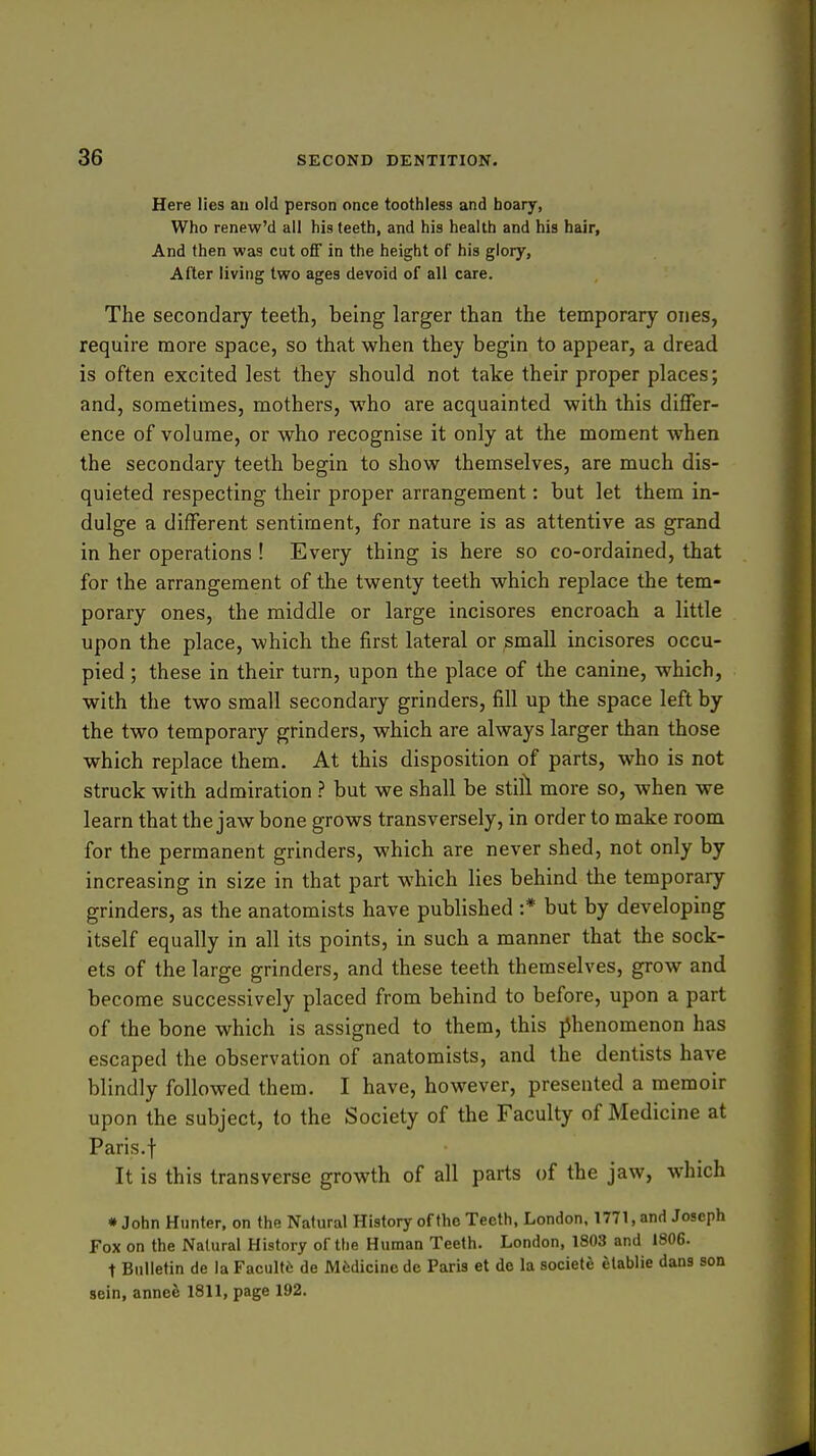 Here lies an old person once toothless and hoary, Who renew'd all his teeth, and his health and his hair, And then was cut ofT in the height of his glory. After living two ages devoid of all care. The secondary teeth, being larger than the temporary ones, require more space, so that when they begin to appear, a dread is often excited lest they should not take their proper places; and, sometimes, mothers, who are acquainted with this differ- ence of volume, or who recognise it only at the moment when the secondary teeth begin to show themselves, are much dis- quieted respecting their proper arrangement: but let them in- dulge a different sentiment, for nature is as attentive as grand in her operations ! Every thing is here so co-ordained, that for the arrangement of the twenty teeth which replace the tem- porary ones, the middle or large incisores encroach a little upon the place, which the first lateral or small incisores occu- pied ; these in their turn, upon the place of the canine, which, with the two small secondary grinders, fill up the space left by the two temporary grinders, which are always larger than those which replace them. At this disposition of parts, who is not struck with admiration ? but we shall be still more so, when we learn that the jaw bone grows transversely, in order to make room for the permanent grinders, which are never shed, not only by increasing in size in that part which lies behind the temporary grinders, as the anatomists have published :* but by developing itself equally in all its points, in such a manner that the sock- ets of the large grinders, and these teeth themselves, grow and become successively placed from behind to before, upon a part of the bone which is assigned to them, this jihenomenon has escaped the observation of anatomists, and the dentists have blindly followed them. I have, however, presented a memoir upon the subject, to the Society of the Faculty of Medicine at Paris, t It is this transverse growth of all parts of the jaw, which • John Hunter, on the Natural History of the Teeth, London. 1771, and Joseph Fox on the Natural History of the Human Teeth. London, 1803 and 1806. t Bulletin de la Facultii de Medicine do Paris et do la societe elablie dans son sein, annee 1811, page 192.
