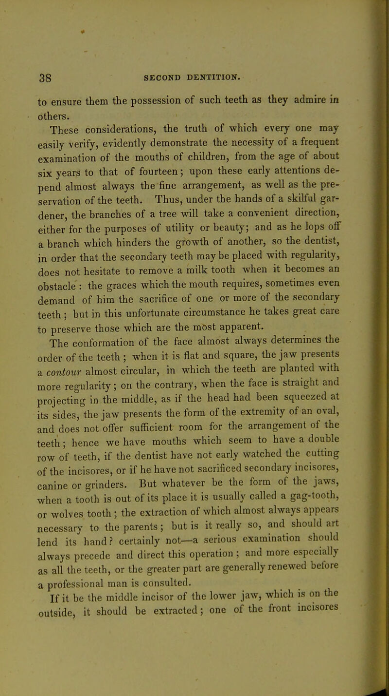 to ensure them the possession of such teeth as they admire in others. These considerations, the truth of which every one may easily verify, evidently demonstrate the necessity of a frequent examination of the mouths of children, from the age of about six years to that of fourteen; upon these early attentions de- pend almost always the fine arrangement, as well as the pre- servation of the teeth. Thus, under the hands of a skilful gar- dener, the branches of a tree will take a convenient direction, either for the purposes of utility or beauty; and as he lops off a branch which hinders the growth of another, so the dentist, in order that the secondary teeth may be placed with regularity, does not hesitate to remove a milk tooth when it becomes an obstacle : the graces which the mouth requires, sometimes even demand of him the sacrifice of one or more of the secondary teeth; but in this unfortunate circumstance he takes great care to preserve those which are the most apparent. The conformation of the face almost always determines the order of the teeth ; when it is flat and square, the jaw presents a contour almost circular, in which the teeth are planted with more regularity; on the contrary, when the face is straight and projecting in the middle, as if the head had been squeezed at its sides, the jaw presents the form of the extremity of an oval, and does not offer sufficient room for the arrangement of the teeth; hence we have mouths which seem to have a double row of teeth, if the dentist have not early watched the cutting of the incisores, or if he have not sacrificed secondary incisores, canine or grinders. But whatever be the form of the jaws, when a tooth is out of its place it is usually called a gag-tooth, or wolves tooth ; the extraction of which almost always appears necessary to the parents; but is it really so, and should art lend its hand? certainly not—a serious examination should always precede and direct this operation ; and more especially as all the teeth, or the greater part are generally renewed before a professional man is consulted. If it be the middle incisor of the lower jaw, which is on the outside, it should be extracted; one of the front incisores