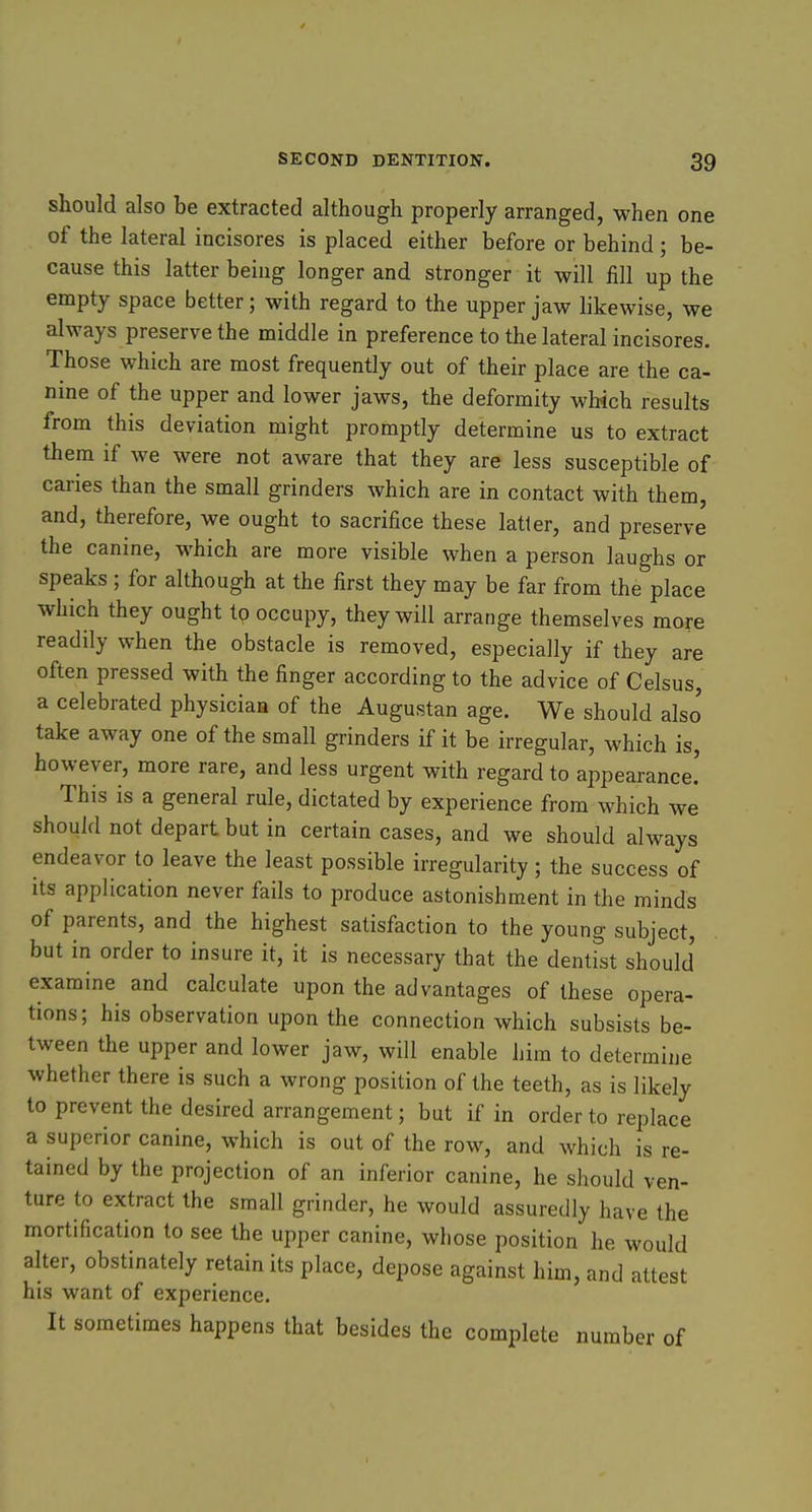 should also be extracted although properly arranged, when one of the lateral incisores is placed either before or behind; be- cause this latter being longer and stronger it will fill up the empty space better; with regard to the upper jaw likewise, we always preserve the middle in preference to the lateral incisores. Those which are most frequently out of their place are the ca- nine of the upper and lower jaws, the deformity which results from this deviation might promptly determine us to extract them if we were not aware that they are less susceptible of caries than the small grinders which are in contact with them, and, therefore, we ought to sacrifice these latter, and preserve the canine, which are more visible when a person laughs or speaks ; for although at the first they may be far from the place which they ought to occupy, they will arrange themselves more readily when the obstacle is removed, especially if they are often pressed with the finger according to the advice of Celsus, a celebrated physician of the Augustan age. We should also take away one of the small grinders if it be irregular, which is, however, more rare, and less urgent with regard to appearance! This is a general rule, dictated by experience from which we should not depart but in certain cases, and we should always endeavor to leave the least possible irregularity; the success of its application never fails to produce astonishment in the minds of parents, and the highest satisfaction to the young subject, but in order to insure it, it is necessary that the dentfst should examine and calculate upon the advantages of these opera- tions; his observation upon the connection which subsists be- tween the upper and lower jaw, will enable him to determine whether there is such a wrong position of the teeth, as is likely to prevent the desired arrangement; but if in order to replace a superior canine, which is out of the row, and which is re- tained by the projection of an inferior canine, he should ven- ture to extract the small grinder, he would assuredly have the mortification to see the upper canine, whose position he would alter, obstinately retain its place, depose against him, and attest his want of experience. It sometimes happens that besides the complete number of