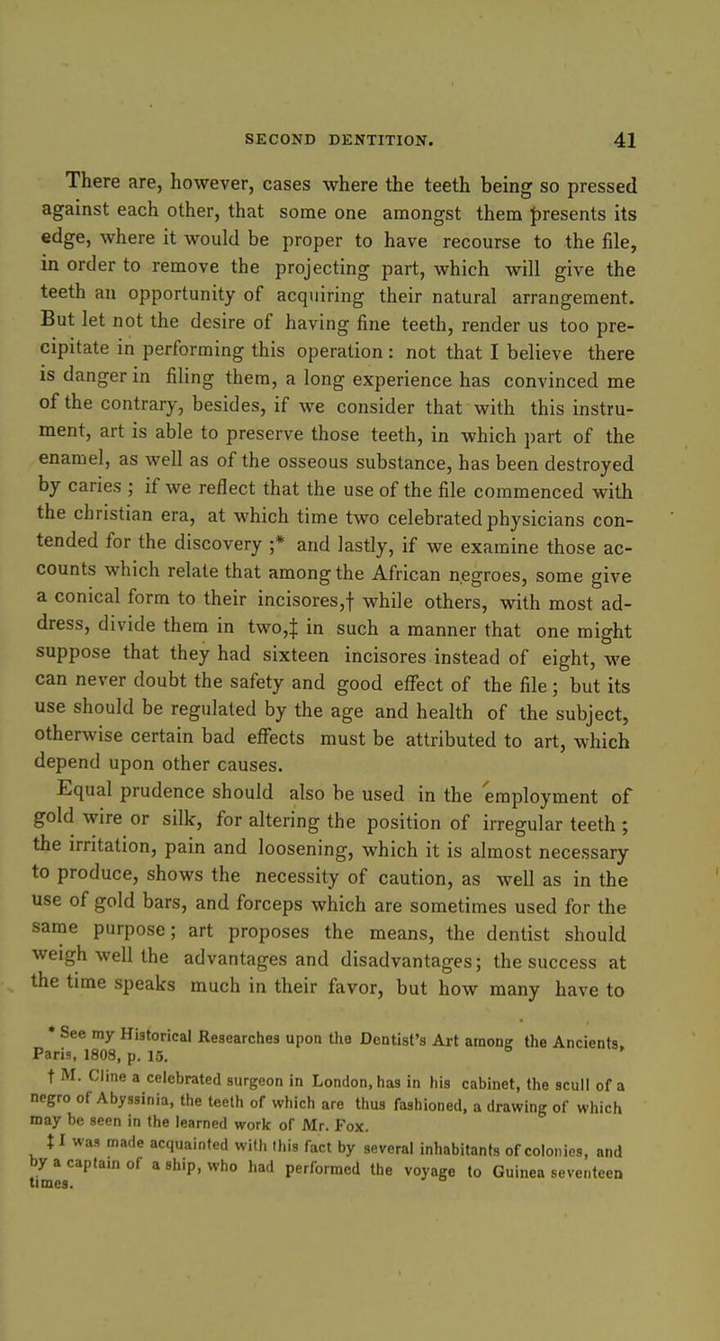 There are, however, cases where the teeth being so pressed against each other, that some one amongst them J)resents its edge, where it would be proper to have recourse to the file, in order to remove the projecting part, which will give the teeth an opportunity of acquiring their natural arrangement. But let not the desire of having fine teeth, render us too pre- cipitate in performing this operation : not that I believe there is danger in filing them, a long experience has convinced me of the contrary, besides, if we consider that with this instru- ment, art is able to preserve those teeth, in which part of the enamel, as well as of the osseous substance, has been destroyed by caries ; if we reflect that the use of the file commenced with the christian era, at which time two celebrated physicians con- tended for the discovery ;* and lastly, if we examine those ac- counts which relate that among the African negroes, some give a conical form to their incisores,t while others, with most ad- dress, divide thern in two,| in such a manner that one might suppose that they had sixteen incisores instead of eight, we can never doubt the safety and good effect of the file; but its use should be regulated by the age and health of the subject, otherwise certain bad eflfects must be attributed to art, which depend upon other causes. Equal prudence should also be used in the employment of gold wire or silk, for altering the position of irregular teeth ; the irritation, pain and loosening, which it is almost necessary to produce, shows the necessity of caution, as well as in the use of gold bars, and forceps which are sometimes used for the same purpose; art proposes the means, the dentist should weigh well the advantages and disadvantages; the success at the time speaks much in their favor, but how many have to • See my Historical Researches upon the Dentist's Art among the Ancients. Paris, 1808, p, 15. t M. Cline a celebrated surgeon in London, has in his cabinet, the scull of a negro of Abyssinia, the teeth of which are thus fashioned, a drawing of which may be seen in the learned work of Mr. Fox. 11 was made acquainted with this fact by several inhabitants of colonies, and by a capfam of a ship, who had performed the voyage to Guinea seventeen times.