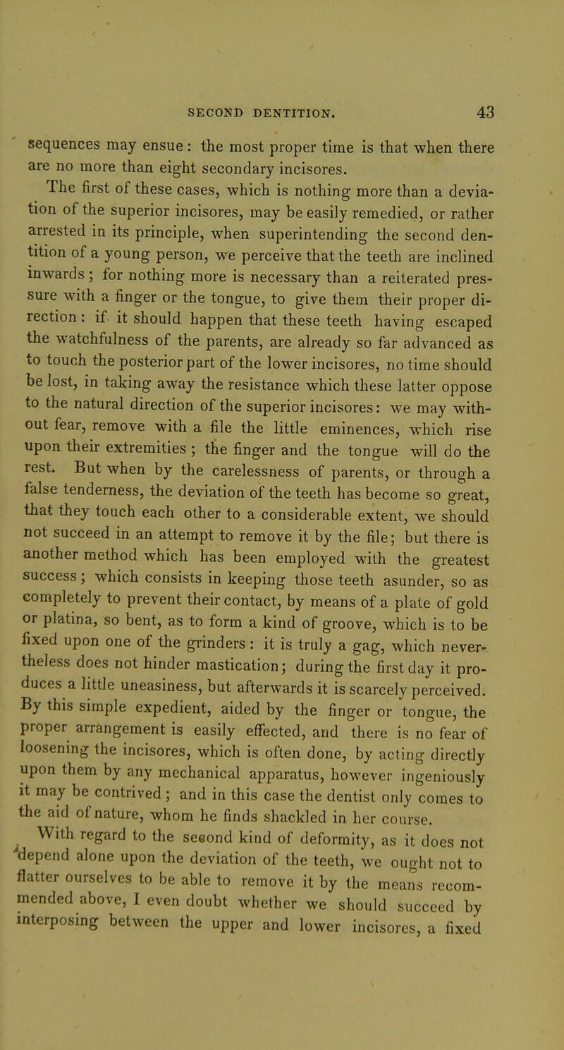 sequences may ensue : the most proper time is that when there are no more than eight secondary incisores. The first of these cases, which is nothing more than a devia- tion of the superior incisores, may be easily remedied, or rather arrested in its principle, Avhen superintending the second den- tition of a young person, we perceive that the teeth are inclined inwards ; for nothing more is necessary than a reiterated pres- sure with a finger or the tongue, to give them their proper di- rection : if it should happen that these teeth having escaped the watchfulness of the parents, are already so far advanced as to touch the posterior part of the lower incisores, no time should be lost, in taking away the resistance which these latter oppose to the natural direction of the superior incisores: we may with- out fear, remove with a file the little eminences, which rise upon their extremities ; the finger and the tongue will do the rest. But when by the carelessness of parents, or through a false tenderness, the deviation of the teeth has become so great, that they touch each other to a considerable extent, we should not succeed in an attempt to remove it by the file; but there is another method which has been employed with the greatest success; which consists in keeping those teeth asunder, so as completely to prevent their contact, by means of a plate of gold or platina, so bent, as to form a kind of groove, which is to be fixed upon one of the grinders : it is truly a gag, which never- theless does not hinder mastication; during the first day it pro- duces a little uneasiness, but afterwards it is scarcely perceived. By this simple expedient, aided by the finger or tongue, the proper arrangement is easily effected, and there is no fear of loosening the incisores, which is often done, by acting directly upon them by any mechanical apparatus, however ingeniously it may be contrived ; and in this case the dentist only comes to the aid of nature, whom he finds shackled in her course. ^ With regard to the seeond kind of deformity, as it does not depend alone upon the deviation of the teeth, we ought not to flatter ourselves to be able to remove it by the means recom- mended above, I even doubt whether we should succeed by interposing between the upper and lower incisores, a fixed