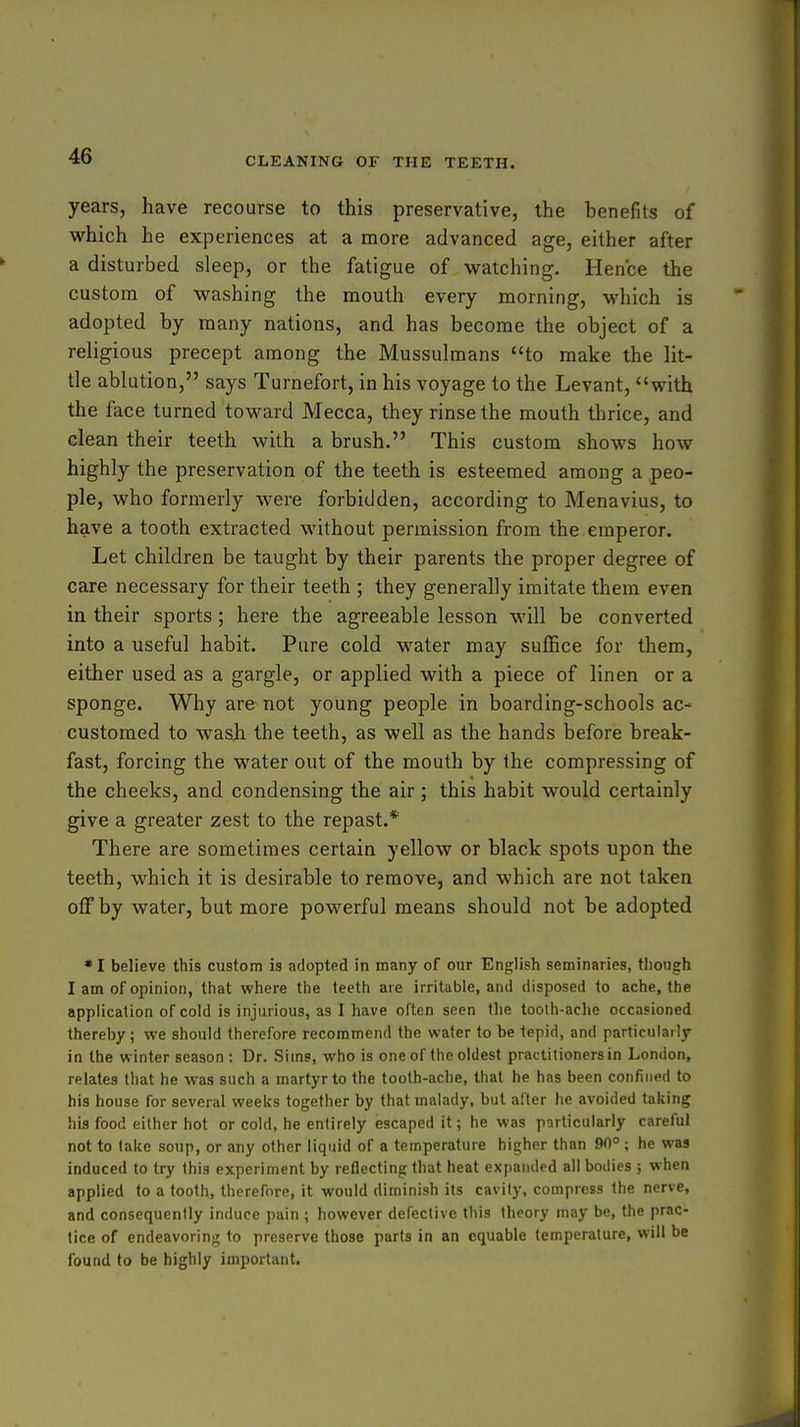 years, have recourse to this preservative, the benefits of which he experiences at a more advanced age, either after a disturbed sleep, or the fatigue of watching. Hence the custom of washing the mouth every morning, which is adopted by many nations, and has become the object of a religious precept among the Mussulmans to make the lit- tle ablution, says Turnefort, in his voyage to the Levant, with the face turned toward Mecca, they rinse the mouth thrice, and clean their teeth with a brush. This custom shows how highly the preservation of the teeth is esteemed among a peo- ple, who formerly were forbidden, according to Menavius, to have a tooth extracted without permission from the emperor. Let children be taught by their parents the proper degree of care necessary for their teeth ; they generally imitate them even in their sports; here the agreeable lesson will be converted into a useful habit. Pure cold water may suffice for them, either used as a gargle, or applied with a piece of linen or a sponge. Why are not young people in boarding-schools ac- customed to wash the teeth, as well as the hands before break- fast, forcing the water out of the mouth by the compressing of the cheeks, and condensing the air ; this habit would certainly give a greater zest to the repast.* There are sometimes certain yellow or black spots upon the teeth, which it is desirable to remove, and which are not taken off by water, but more powerful means should not be adopted • I believe this custom is adopted in many of our English seminaries, though I am of opinion, that where the teeth are irritable, and disposed to ache, the application of cold is injurious, as I have often seen the tooth-ache occasioned thereby; we should therefore recommend the water to be tepid, and particularly in the winter season : Dr. Sims, who is one of the oldest practitioners in London, relates that he was such a martyr to the tooth-ache, that he has been confined to his house for several weeks together by that malady, but after he avoided taking his food either hot or cold, he entirely escaped it; he was particularly careful not to lake soup, or any other liquid of a temperature higher than 90° ; he was induced to try this experiment by reflecting that heat expanded all bodies ; when applied to a tooth, therefore, it would diminish its cavity, compress the nerve, and consequently induce pain ; however defective this theory may be, the prac- tice of endeavoring to preserve those parts in an equable temperature, will be found to be highly important.