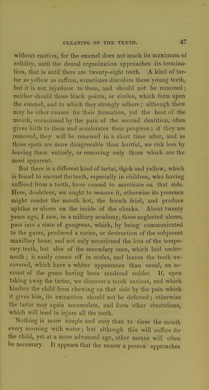 without caution, for the enamel does not reach its maximum of solidity, until the dental organization approaches its termina- tion, that is until there are twenty-eight teeth. A kind of tar- tar as yellow as saffron, sometimes discolors these young teeth, but it is not injurious to them, and should not be removed; neither should those black points, or circles, which form upon the enamel, and to which they strongly adhere; although there may be other causes for their formation, yet the heat of the mouth, occasioned by the pain of the second dentition, often gives birth to them and accelerates their progress ; if they are removed, they will be renewed in a short time after, and as those spots are more disagreeable than hurtful, we risk less by leaving them entirely, or removing only those which are the most apparent. But there is a different kind of tartar, thjck and yellow, which is found to encrust the teeth, especially in children, who having suffered from a tooth, have ceased to masticate on that side. Here, doubtless, we ought to remove it, otherwise its presence might render the mouth hot, the breath fetid, and produce aphthae or ulcers on the inside of the cheeks. About twenty years ago, I saw, in a military academy, these neglected ulcers, pass into a state of gangrene, which, by being communicated to the gums, produced a caries, or destruction of the subjacent maxillary bone; and not only occasioned the loss of the tempo- rary teeth, but also of the secondary ones, which laid under- neath ; it easily comes off in scales, and leaves the teeth un- covered, which have a whiter appearance than usual, on ac- count of the gums having been rendered redder. If, upon taking away the tartar, we discover a tooth carious, and which hinders the child from chewing on that side by the pain which it gives him, its extraction should not be deferred ; otherwise the tartar may again accumulate, and form other crustations, which will tend to injure all the teeth. Nothing is more simple and easy than to rinse the mouth every morning with water; but although this will suffice for the child, yet at a more advanced age, other means will often be necessary. It appears that the nearer a person approaches