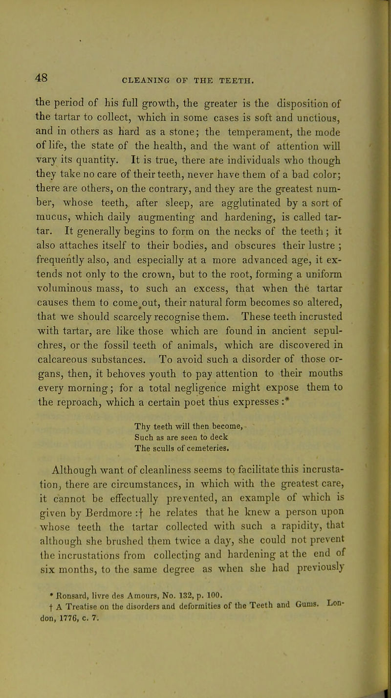 the period of his full growth, the greater is the disposition of the tartar to collect, which in some cases is soft and unctious, and in others as hard as a stone; the temperament, the mode of life, the state of the health, and the want of attention will vary its quantity. It is true, there afe individuals who though they take no care of their teeth, never have them of a bad color; there are others, on the contrary, and they are the greatest num- ber, whose teeth, after sleep, are agglutinated by a sort of mucus, which daily augmenting and hardening, is called tar- tar. It generally begins to form on the necks of the teeth; it also attaches itself to their bodies, and obscures their lustre ; frequently also, and especially at a more advanced age, it ex- tends not only to the crown, but to the root, forming a uniform voluminous mass, to such an excess, that when the tartar causes them to come,out, their natural form becomes so altered, that we should scarcely recognise them. These teeth incrusted with tartar, are like those which are found in ancient sepul- chres, or the fossil teeth of animals, which are discovered in calcareous substances. To avoid such a disorder of those or- gans, then, it behoves youth to pay attention to their mouths every morning; for a total negligence might expose them to the reproach, which a certain poet thus expresses :* Thy teeth will then become. Such as are seen to deck The sculls of cemeteries. Although want of cleanliness seems to facilitate this incrusta- tion, there are circumstances, in which with the greatest care, it cannot be effectually prevented, an example of which is given by Berdmore :f he relates that he knew a person upon whose teeth the tartar collected with such a rapidity, that although she brushed them twice a day, she could not prevent the incrustations from collecting and hardening at the end of six months, to the same degree as when she had previously * Jlonsanl, livre des Amours, No. 132, p. 100. t A Treatise on the disorders and deformities of the Teeth and Gums, don, 1776, c. 7.