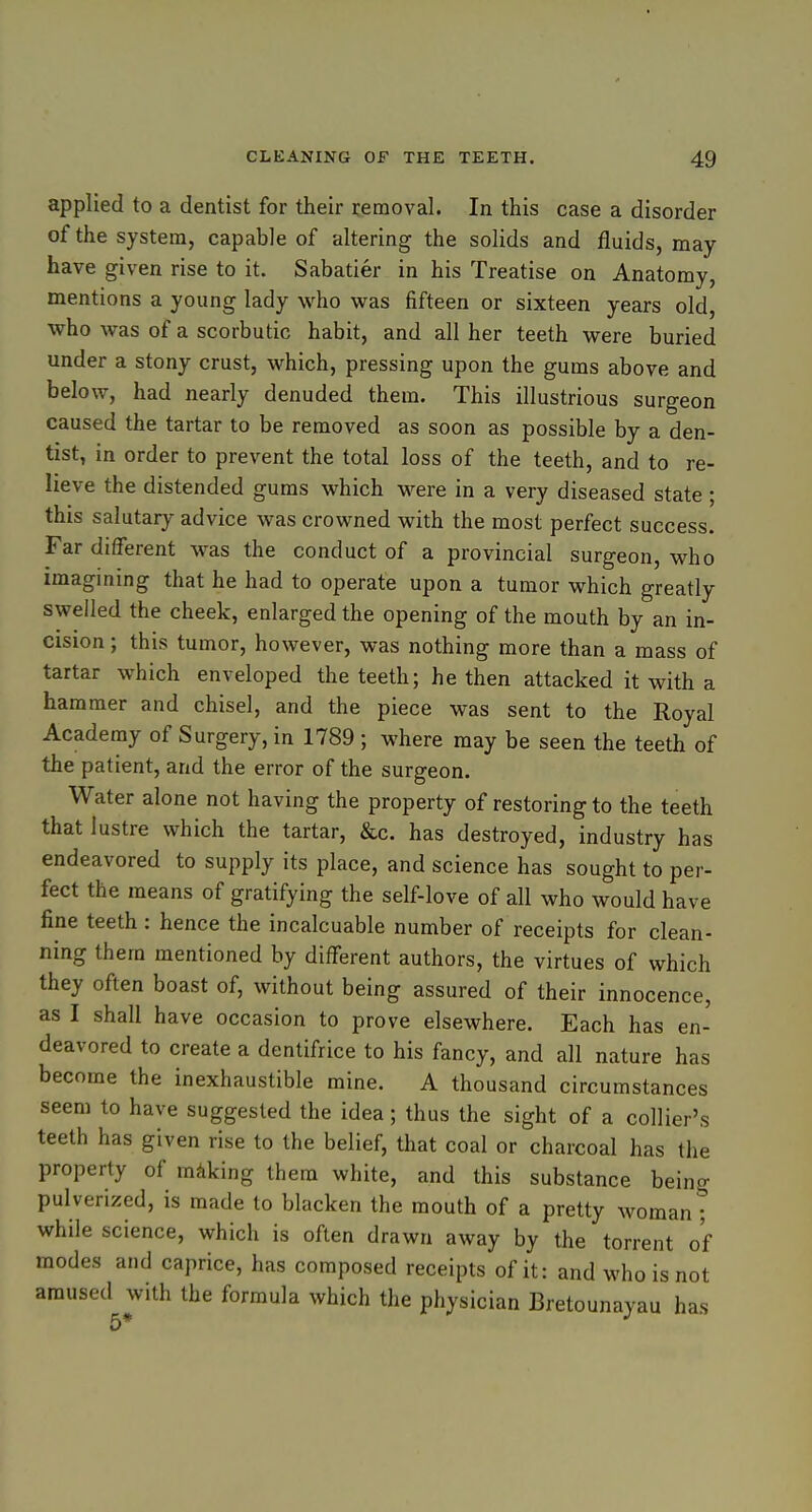 applied to a dentist for their removal. In this case a disorder of the system, capable of altering the solids and fluids, may have given rise to it. Sabatier in his Treatise on Anatomy, mentions a young lady who was fifteen or sixteen years old, who was of a scorbutic habit, and all her teeth were buried under a stony crust, which, pressing upon the gums above and below, had nearly denuded them. This illustrious surgeon caused the tartar to be removed as soon as possible by a den- tist, in order to prevent the total loss of the teeth, and to re- lieve the distended gums which were in a very diseased state ; this salutary advice was crowned with the most perfect success. Far different was the conduct of a provincial surgeon, who imagining that he had to operate upon a tumor which greatly swelled the cheek, enlarged the opening of the mouth by an in- cision ; this tumor, however, was nothing more than a mass of tartar which enveloped the teeth; he then attacked it with a hammer and chisel, and the piece was sent to the Royal Academy of Surgery, in 1789 ; where may be seen the teeth of the patient, and the error of the surgeon. Water alone not having the property of restoring to the teeth that lustre which the tartar, &c. has destroyed, industry has endeavored to supply its place, and science has sought to per- fect the means of gratifying the self-love of all who would have fine teeth : hence the incalcuable number of receipts for clean- ning them mentioned by different authors, the virtues of which they often boast of, without being assured of their innocence, as I shall have occasion to prove elsewhere. Each has en- deavored to create a dentifrice to his fancy, and all nature has become the inexhaustible mine. A thousand circumstances seem to have suggested the idea ; thus the sight of a collier's teeth has given rise to the belief, that coal or charcoal has the property of making them white, and this substance being pulverized, is made to blacken the mouth of a pretty woman ; while science, which is often drawn away by the torrent of modes and caprice, has composed receipts of it: and who is not amused with the formula which the physician Bretounayau has