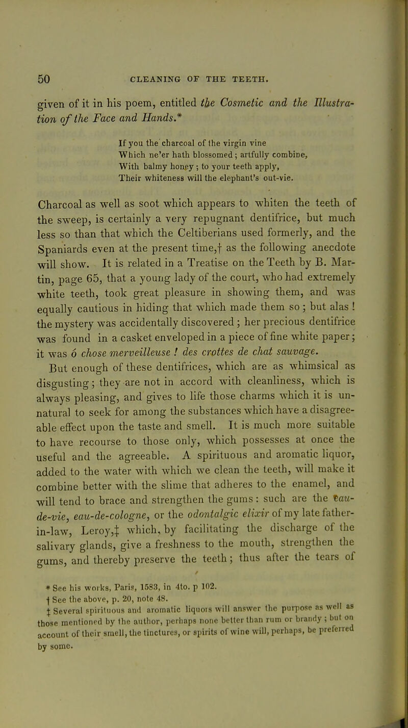 given of it in his poem, entitled the. Cosmetic and the Illustra- tion of the Face and Hands* If you the charcoal of (he virgin vine Which ne'er hath blossomed; artfully combine, With balmy honey; to your teeth apply, Their whiteness will the elephant's out-vie. Charcoal as well as soot which appears to whiten the teeth of the sweep, is certainly a very repugnant dentifrice, but much less so than that which the Celtiberians used formerly, and the Spaniards even at the present time,t as the foUovvring anecdote will show. It is related in a Treatise on the Teeth by B. Mar- tin, page 65, that a young lady of the court, who had extremely white teeth, took great pleasure in showing them, and was equally cautious in hiding that which made them so; but alas ! the mystery was accidentally discovered ; her precious dentifrice was found in a casket enveloped in a piece of fine white paper; it was 6 chose merveilleuse ! des crottes de chat sauvage. But enough of these dentifrices, which are as whimsical as disgusting; they are not in accord with cleanliness, which is always pleasing, and gives to life those charms which it is un- natural to seek for among the substances which have a disagree- able effect upon the taste and smell. It is much more suitable to have recourse to those only, which possesses at once the useful and the agreeable. A spirituous and aromatic liquor, added to the water with which we clean the teeth, will make it combine better with the slime that adheres to the enamel, and will tend to brace and strengthen the gums: such are the tau- de-vie, eau-de-cologne, or the odontalgic elixir of my late father- in-law, Leroy,! which, by facilitating the discharge of the salivary glands, give a freshness to the mouth, strengthen the gums, and thereby preserve the teeth; thus after the tears of ♦ See his works, Paris, 1583, in 4to. p 102. \ See the above, p. 20, note 48. X Several spirituous anil aromatic liquors will answer the purpose as well as those mentioned by the author, perhaps none better than rum or brandy ; but on account of their smell, the tinctures, or spirits of wine will, perhaps, be preferred by some.