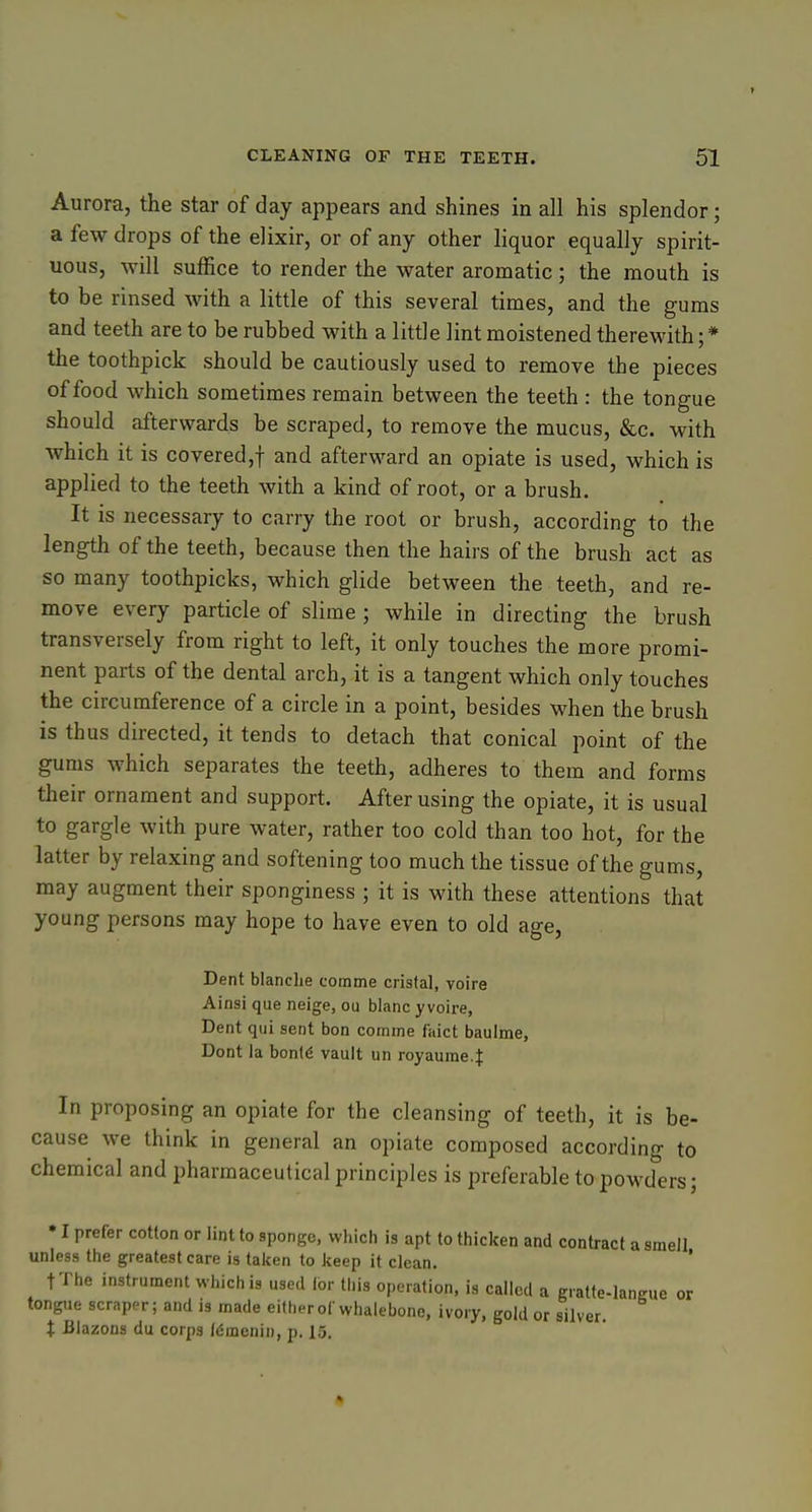 Aurora, the star of day appears and shines in all his splendor; a few drops of the elixir, or of any other liquor equally spirit- uous, will suffice to render the water aromatic; the mouth is to be rinsed with a little of this several times, and the gums and teeth are to be rubbed with a little lint moistened therewith; * the toothpick should be cautiously used to remove the pieces of food which sometimes remain between the teeth : the tongue should afterwards be scraped, to remove the mucus, &c. with ■which it is covered,! and afterward an opiate is used, which is applied to the teeth with a kind of root, or a brush. It is necessary to carry the root or brush, according to the length of the teeth, because then the hairs of the brush act as so many toothpicks, which glide between the teeth, and re- move every particle of slime ; while in directing the brush transversely from right to left, it only touches the more promi- nent parts of the dental arch, it is a tangent which only touches the circumference of a circle in a point, besides when the brush is thus directed, it tends to detach that conical point of the gums which separates the teeth, adheres to them and forms their ornament and support. After using the opiate, it is usual to gargle with pure water, rather too cold than too hot, for the latter by relaxing and softening too much the tissue of the gums, may augment their sponginess ; it is with these attentions that young persons may hope to have even to old age, Dent blanche comme crista], voire Ainsi que neige, ou blanc yvoire, Dent qui sent bon comme faict baulme, Dont la bonl6 vault un royaume4 In proposing an opiate for the cleansing of teeth, it is be- cause we think in general an opiate composed according to chemical and pharmaceutical principles is preferable to powders; • I prefer cotton or lint to sponge, which is apt to thiclcen and contract a smell unless the greatest care is taken to keep it clean. ' tThe instrument which is used lor this operation, is called a gratte-lansue or tongue scraper; and is made either of whalebone, ivory, gold or silver. t Blazons du corps f^menin, p. 15.