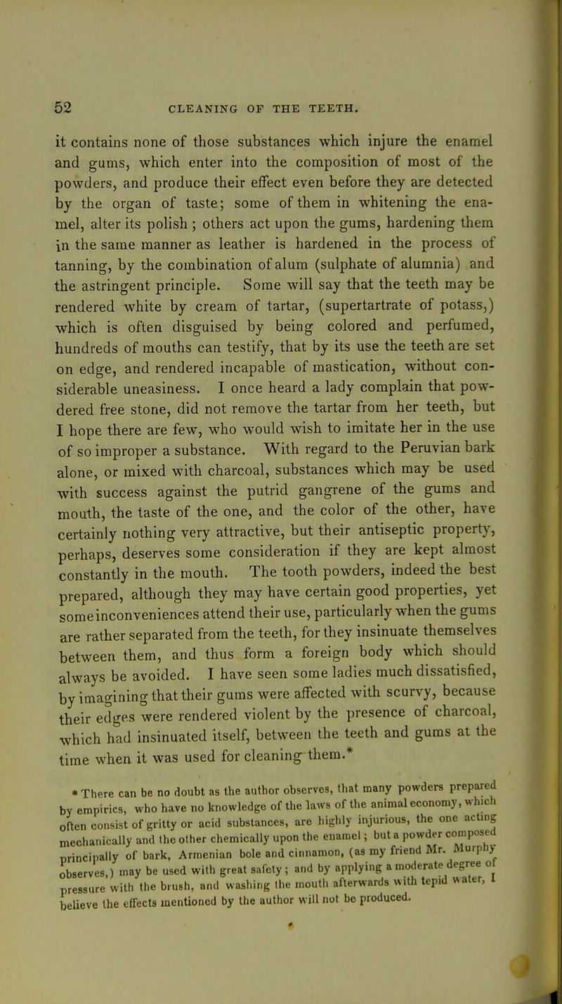 it contains none of those substances which injure the enamel and gums, which enter into the composition of most of the powders, and produce their effect even before they are detected by the organ of taste; some of them in whitening the ena- mel, alter its polish ; others act upon the gums, hardening them in the same manner as leather is hardened in the process of tanning, by the combination of alum (sulphate of alumnia) and the astringent principle. Some will say that the teeth may be rendered white by cream of tartar, (supertartrate of potass,) which is often disguised by being colored and perfumed, hundreds of mouths can testify, that by its use the teeth are set on edge, and rendered incapable of mastication, without con- siderable uneasiness. I once heard a lady complain that pow- dered free stone, did not remove the tartar from her teeth, but I hope there are few, w^ho would wish to imitate her in the use of so improper a substance. With regard to the Peruvian bark alone, or mixed with charcoal, substances which may be used with success against the putrid gangrene of the gums and mouth, the taste of the one, and the color of the other, have certainly nothing very attractive, but their antiseptic property, perhaps, deserves some consideration if they are kept almost constantly in the mouth. The tooth powders, indeed the best prepared, although they may have certain good properties, yet someinconveniences attend their use, particularly when the gums are rather separated from the teeth, for they insinuate themselves between them, and thus form a foreign body which should always be avoided. I have seen some ladies much dissatisfied, by imagining that their gums were affected with scurvy, because their edges were rendered violent by the presence of charcoal, which had insinuated itself, between the teeth and gums at the time when it was used for cleaning them.* • There can be no doubt as the author observes, that many powders prepared by empirics, who have no knowledge of the laws of the animal economy, which often consist of gritty or acid substances, are highly injurious, the one acting mechanically and the other chemically upon the enamel; but a powder composed principally of bark, Armenian bole and cinnamon, (as my friend Mr. Murpnj observes,) may be used with great safely; and by applying a moderate degree o pressure with the brush, and washing the mouth afterwards with tepid water, i beUeve the effects menUoncd by the author will not be produced.