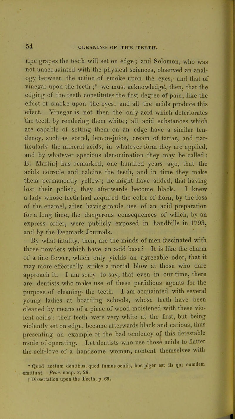 ripe grapes the teeth will set on edge ; and Soloraon, who was not unacquainted with the physical sciences, observed an anal- ogy between the action of smoke upon the eyes, and that of vinegar upon the teeth ;* we must acknowledge', then, that the edging of the teeth constitutes the first degree of pain, like the effect of smoke upon the eyes, and all the acids produce this effect. Vinegar is not then the only acid which deteriorates the teeth by rendering them white; all acid substances which are capable of setting them on an edge have a similar ten- dency, such as sorrel, lemon-juice, cream of tartar, and par- ticularly the mineral acids, in whatever form they are applied, and by whatever specious denomination they may be called: B. Martinf has remarked, one hundred years ago, that the acids corrode and calcine the teeth, and in time they make them permanently yellow ; he might have added, that having lost their polish, they afterwards become black. I knew a lady whose teeth had acquired the color of horn, by the loss of the enamel, after having made use of an acid preparation for a long time, the dangerous consequences of which, by an express order, were publicly exposed in handbills in 1793, and by the Denmark Journals. By what fatality, then, are the minds of men fascinated with those powders which have an acid base? It is like the charm of a fine flower, which only yields an agreeable odor, that it may more effectually strike a mortal blow at those who dare approach it. I am sorry to say, that even in our time, there are dentists who make use of these perfidious agents for the purpose of cleaning- the teeth. I am acquainted with several young ladies at boarding schools, whose teeth have been cleaned by means of a piece of wood moistened with these vio- lent acids: their teeth were very white at the first, but being violently set on edge, became afterwards black and carious, thus presenting an example of the bad tendency of this detestable mode of operating. Let dentists who use those acids to flatter the self-love of a handsome woman, content themselves witli * Quod acefum dentibiis, quod fuinus oculis, hoc piger est iis qui eum emittunt. Prov. chap, x, 26. t Dissertation upon the Teeth, p. 69.