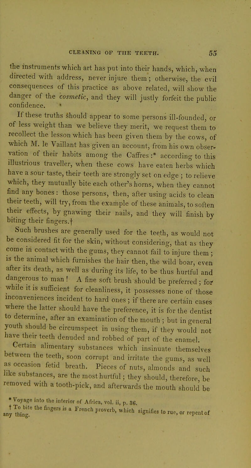 the instruments which art has put into their hands, which, when directed with address, never injure them; otherwise, the evil consequences of this practice as above related, will show the danger of the cosmetic, and they will justly forfeit the public confidence. ' If these truths should appear to some persons ill-founded, or of less weight than we believe they merit, we request them to recollect the lesson which has been given them by the cows, of which M. le Vaillant has given an account, from his own obser- vation of their habits among the Caffres :* according to this illustrious traveller, when these cows have eaten herbs which have a sour taste, their teeth are strongly set on edge ; to relieve which, they mutually bite each other's horns, when they cannot find any bones : those persons, then, after using acids to clean their teeth, will try, from the example of these animals, to soften their effects, by gnawing their nails, and they will finish by biting their fingers.f Such brushes are generally used for the teeth, as would not be considered fit for the skin, without considering, that as they come in contact with the gums, they cannot fail to injure them ; is the animal which furnishes the hair then, the wild boar, even after its death, as well as during its life, to be thus hurtful and dangerous to man ! A fine soft brush should be preferred; fof whde it is sufficient for cleanliness, it possesses none of those inconveniences incident to hard ones ; if there are certain cases where the latter should have the preference, it is for the dentist to determine, after an examination of the mouth ; but in general youth should be circumspect in using them, if they would not have their teeth denuded and robbed of part of the enamel. Certain alimentary substances which insinuate themselves between the teeth, soon corrupt and irritate the gums, as well as occasion fetid breath. Pieces of nuts, almonds and such like substances, are the most hurtful; they should, therefore be removed with a tooth-pick, and afterwards the mouth should be • Voyage into the interior of Africa, vol. ii, p 86 anyThlT  '  ^^''^'^'^'S^'fi^^ to or repent of