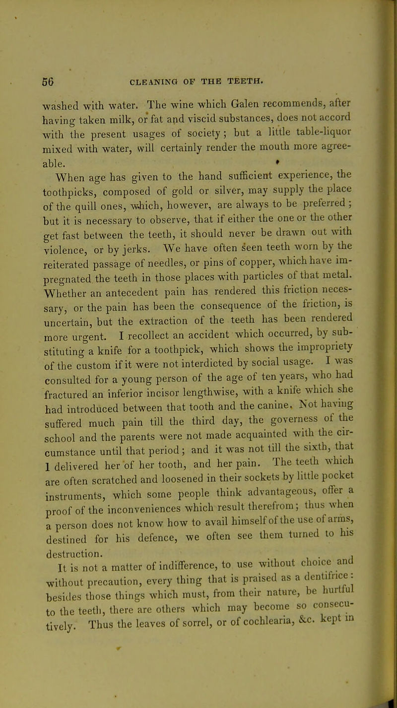 washed with water. The wine which Galen recommends, after havino- taken milk, or fat and viscid substances, does not accord with the present usages of society; but a little table-liquor mixed with water, will certainly render the mouth more agree- able. * When age has given to the hand sufficient experience, the toothpicks, composed of gold or silver, may supply the place of the quill ones, wiiich, however, are always to be preferred ; but it is necessary to observe, that if either the one or the other get fast between the teeth, it should never be drawn out with violence, or by jerks. We have often seen teeth worn by the reiterated passage of needles, or pins of copper, which have im- pregnated the teeth in those places with particles of that metal. Whether an antecedent pain has rendered this friction neces- sary, or the pain has been the consequence of the friction, is uncertain, but the extraction of the teeth has been rendered more urgent. I recollect an accident which occurred, by sub- stituting a knife for a toothpick, which shows the impropriety of the custom if it were not interdicted by social usage. I was consulted for a young person of the age of ten years, who had fractured an inferior incisor lengthwise, with a knife which she had introduced between that tooth and the canine. Not having suffered much pain till the third day, the governess of tlie school and the parents were not made acquainted with the cir- cumstance until that period; and it was not till the sixth, that 1 delivered her of her tooth, and her pain. The teeth which are often scratched and loosened in their sockets by little pocket instruments, which some people think advantageous, offer a proof of the inconveniences which result therefrom; thus when a person does not know how to avail himself of the use of arms, destined for his defence, we often see them turned to his destruction. . , It is not a matter of indifference, to use without choice and without precaution, every thing that is praised as a dentifrice: besides those things which must, from their nature, be hurtful to the teeth, there are others which may become so consecu- tively. Thus the leaves of sorrel, or of cochlearia, &c. kept in