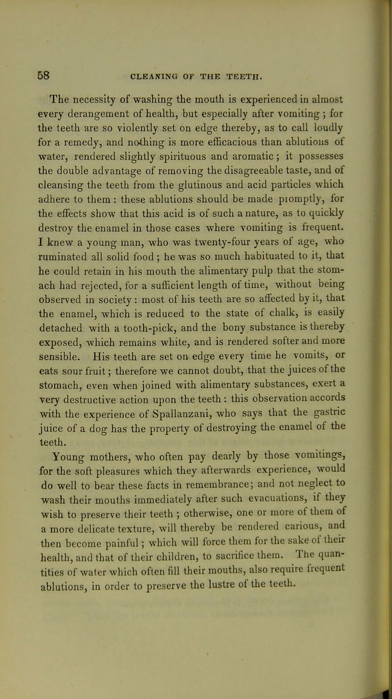 The necessity of washing the mouth is experienced in almost every derangement of heahh, but especially after vomiting ; for the teeth are so violently set on edge thereby, as to call loudly for a remedy, and nothing is more efficacious than ablutions of water, rendered slightly spirituous and aromatic; it possesses the double advantage of removing the disagreeable taste, and of cleansing the teeth from the glutinous and acid particles which adhere to them : these ablutions should be made promptly, for the effects show that this acid is of such a nature, as to quickly destroy the enamel in those cases where vomiting is frequent. I knew a young man, who was twenty-four years of age, who ruminated all solid food; he was so much habituated to it, that he could retain in his mouth the alimentary pulp that the stom- ach had rejected, for a sufficient length of time, without being observed in society: most of his teeth are so affected by it, that the enamel, which is reduced to the state of chalk, is easily detached with a tooth-pick, and the bony substance is thereby exposed, which remains white, and is rendered softer and more sensible. His teeth are set on edge every time he vomits, or eats sour fruit; therefore we cannot doubt, that the juices of the stomach, even when joined with alimentary substances, exert a very destructive action upon the teeth : this observation accords with the experience of Spallanzani, who says that the gastric juice of a dog has the property of destroying the enamel of the teeth. Young mothers, who often pay dearly by those vomitings, for the soft pleasures which they afterwards experience, would do well to bear these facts in remembrance; and not neglect to wash their mouths immediately after such evacuations, if they wish to preserve their teeth ; otherwise, one or more of them of a more delicate texture, will thereby be rendered carious, and then become painful; which will force them for the sake of their health, and that of their children, to sacrifice them. The quan- tities of water which often fill their mouths, also require frequent ablutions, in order to preserve the lustre of the teeth.